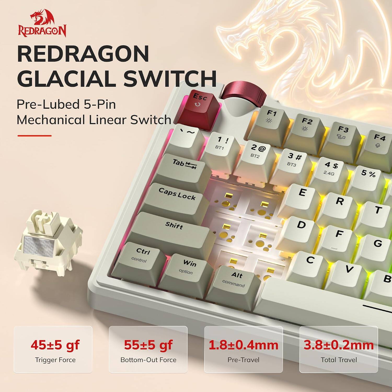 REDRAGON GLACIAL SWITCH  
Pre-Lubed 5-Pin Mechanical Linear Switch

F1 2@ BT1  
F2 3# BT2  
F3 4$ BT3  
F4 5%  

Trigger Force: 45±5 gf  
Bottom-Out Force: 55±5 gf  
Pre-Travel: 1.8±0.4mm  
Total Travel: 3.8±0.2mm