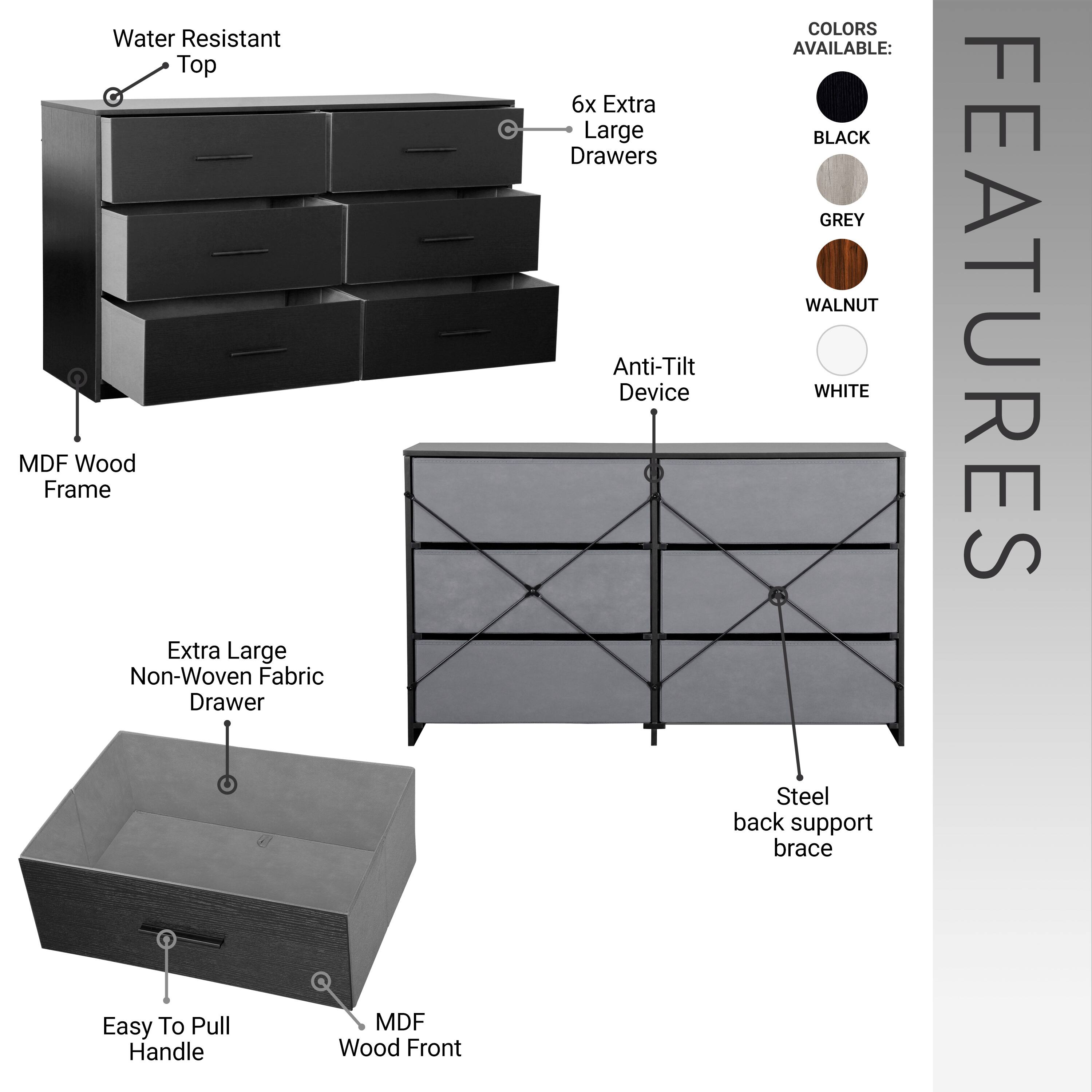 Water Resistant Top  
MDF Wood Frame  
Extra Large Non-Woven Fabric Drawer  

COLORS AVAILABLE:  
6x Extra Large Drawers  
BLACK  
GREY  
WALNUT  
WHITE  

FEATURES:  
Easy To Pull Handle  
MDF Wood Front  
Anti-Tilt Device  
Steel back support brace