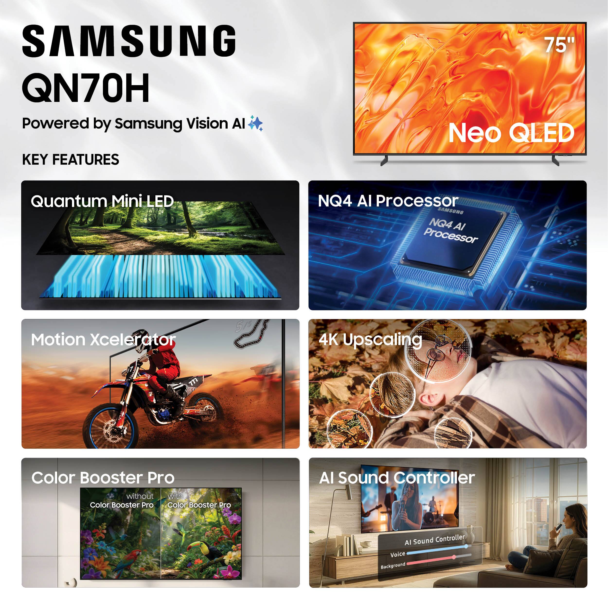 SAMSUNG QN70H  
Powered by Samsung Vision AI  

KEY FEATURES  
- 75" Neo QLED  
- Quantum Mini LED  
- NQ4 AI Processor  
- Motion Xcelerator  
- 4K Upscaling  
- Color Booster Pro  
- AI Sound Controller