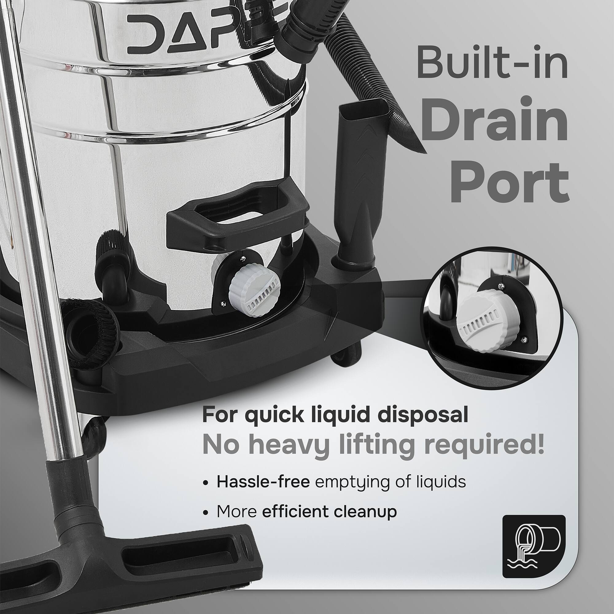 DAR Built-in Drain Port  
For quick liquid disposal  
No heavy lifting required!  
Hassle-free emptying of liquids  
More efficient cleanup