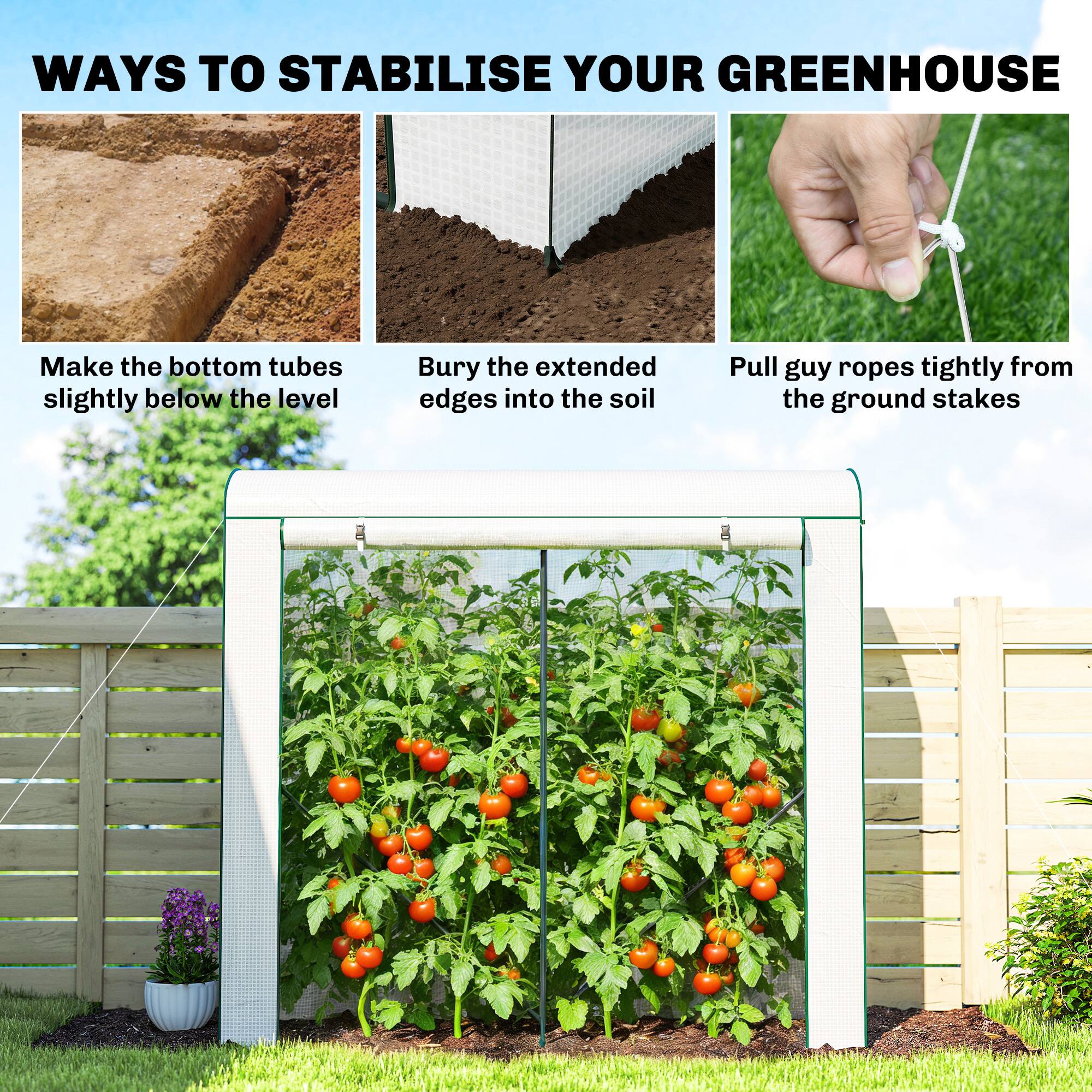 WAYS TO STABILISE YOUR GREENHOUSE

- Make the bottom tubes slightly below the level
- Bury the extended edges into the soil
- Pull guy ropes tightly from the ground stakes