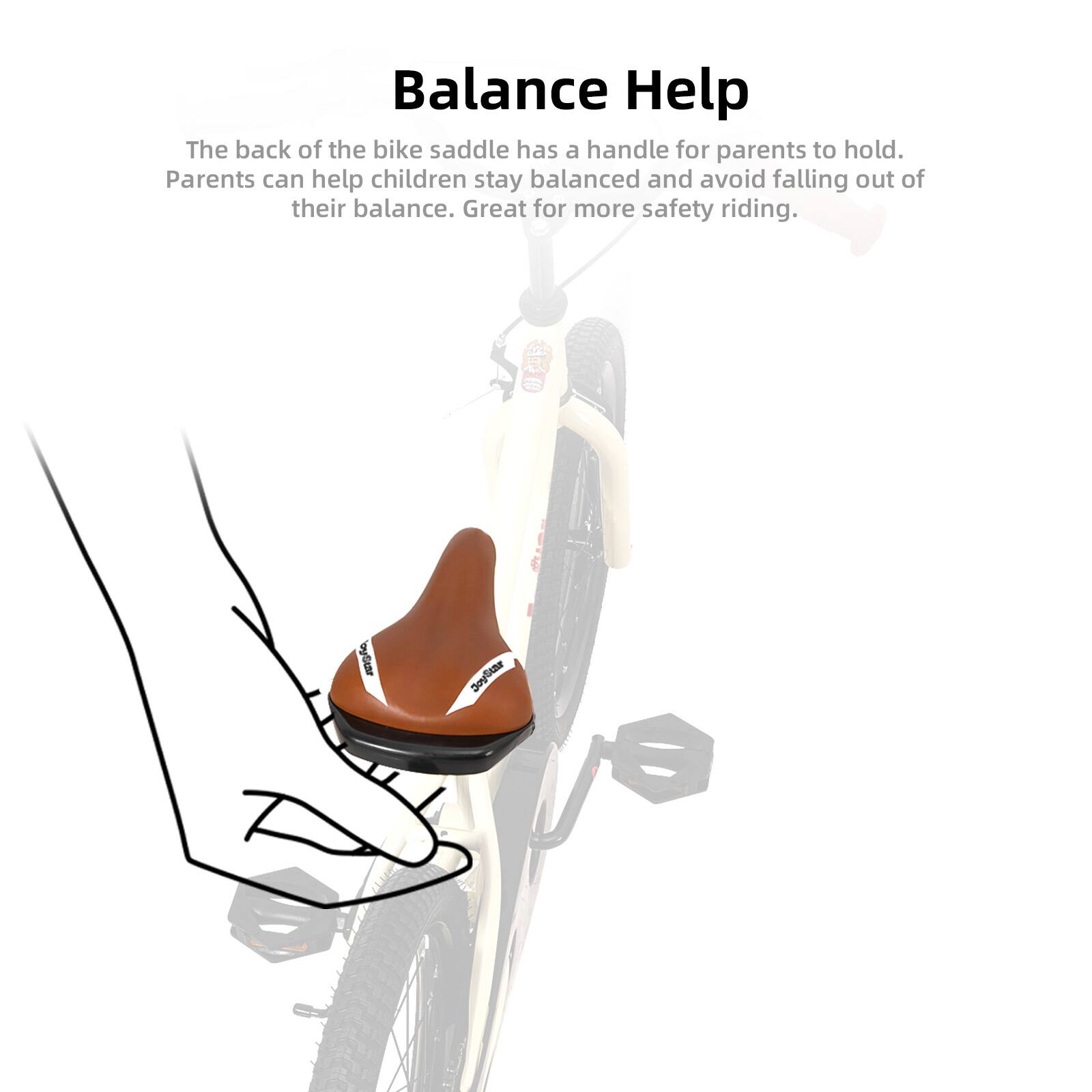 Balance Help

The back of the bike saddle has a handle for parents to hold. Parents can help children stay balanced and avoid falling out of their balance. Great for more safety riding.