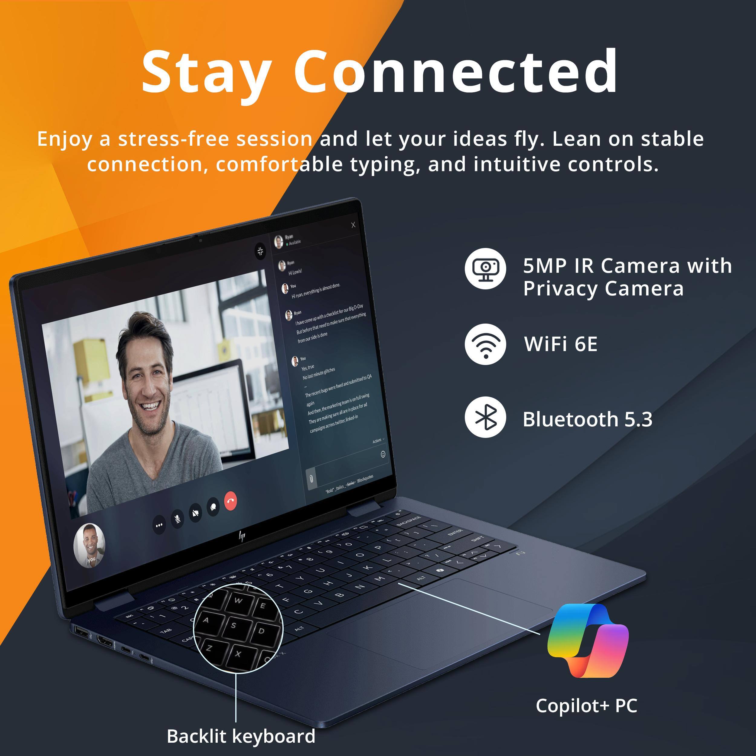 Stay Connected

Enjoy a stress-free session and let your ideas fly. Lean on stable connection, comfortable typing, and intuitive controls.

- 5MP IR Camera with Privacy Camera
- WiFi 6E
- Bluetooth 5.3
- Backlit keyboard
- Copilot+ PC