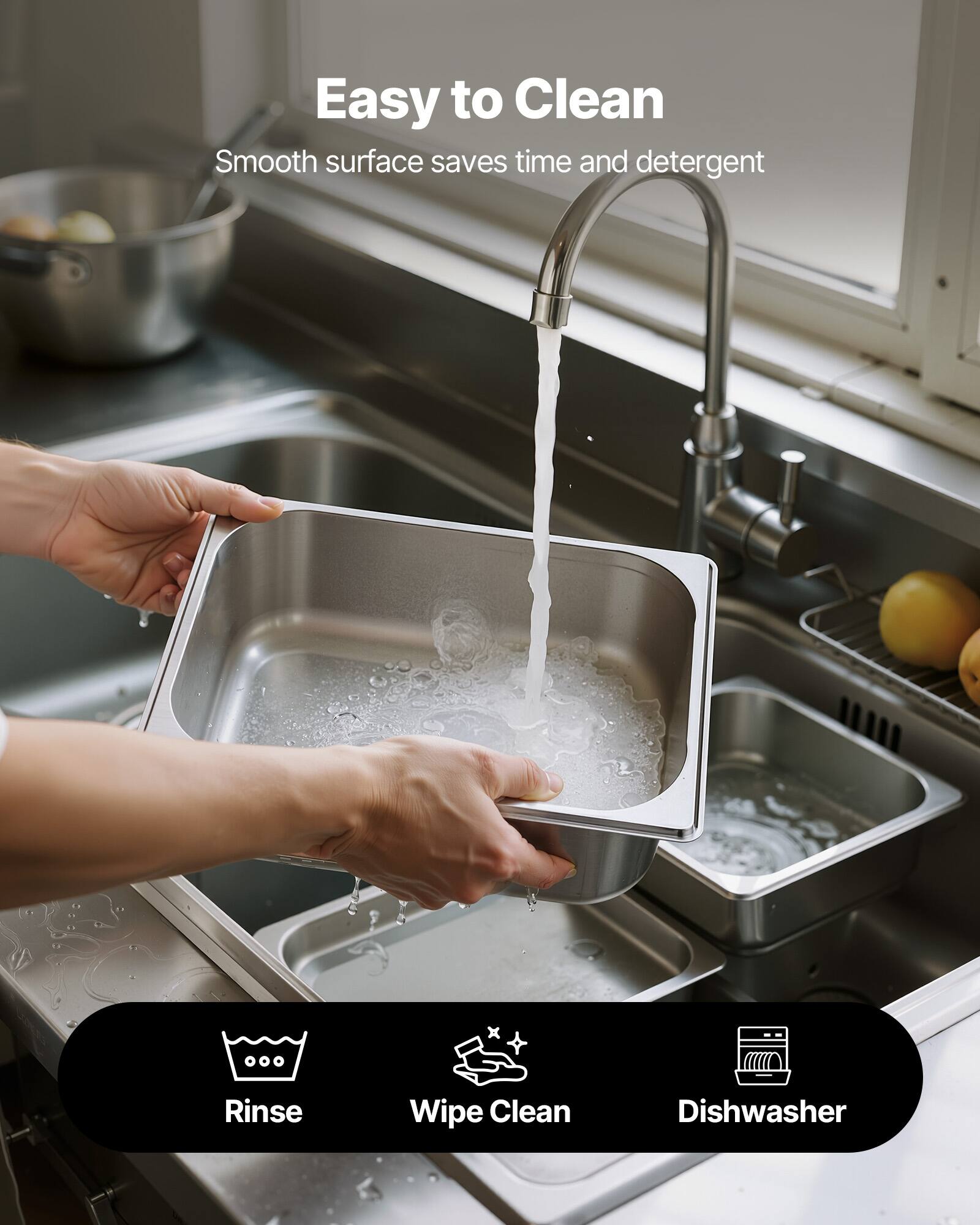 Easy to Clean  
Smooth surface saves time and detergent  

Rinse  
Wipe Clean  
Dishwasher