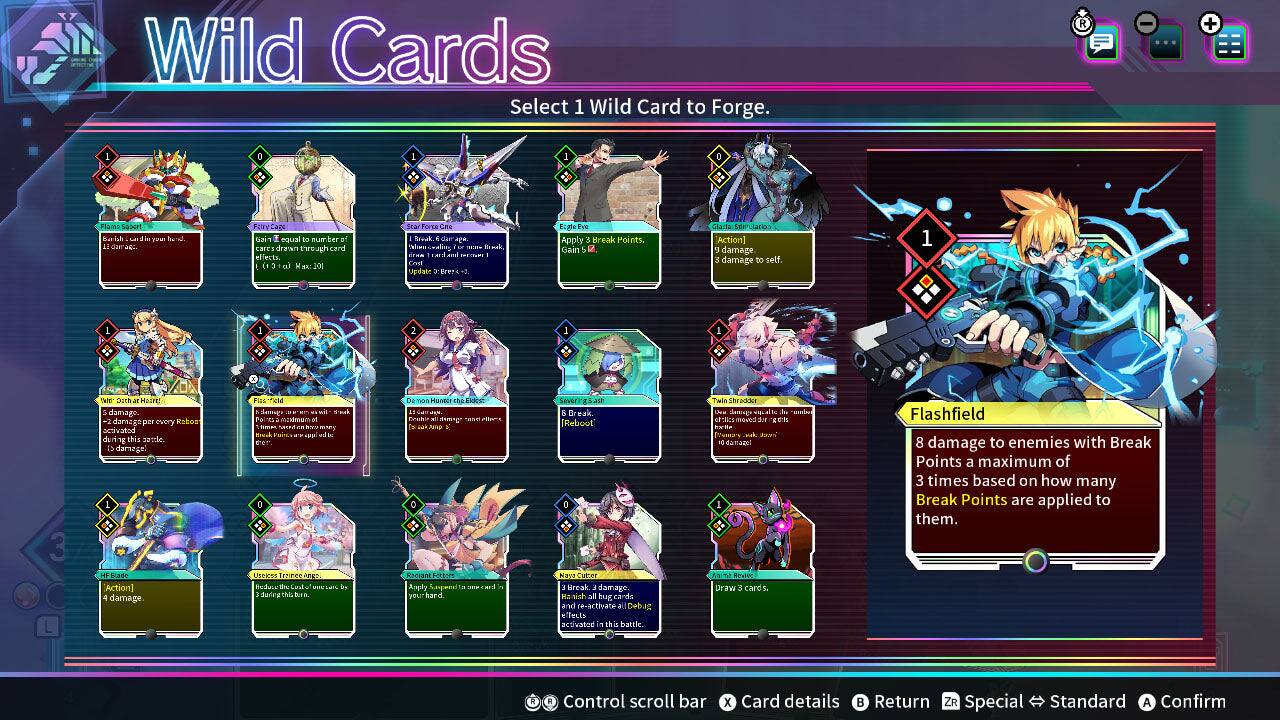 Wild Cards  
Select 1 Wild Card to Forge.

- **Flamo SPOUT**  
  Deal 10 damage equal to the number drawn through card effects.

- **Break**  
  Deal 1 damage to self.

- **Calia**  
  Apply 3 Break Points. Gain 5 Clatia Action. Deal 3 damage to self.

- **Cator**  
  Deal 1 damage. 1 damage per every Break activated this battle.

- **Fils gante**  
  BAN 2 maximum K SMK NIM mong - Che-1'.

- **0+ 300 HUNDE**  
  cas <1 0

- **Shradder**  
  Deal 20 damage. Deal 20 damage to enemies with Break Points a maximum of 3 times based on how many Break Points are applied to them.

- **Flashfield**  
  Deal 8 damage to enemies with Break Points a maximum of 3 times based on how many Break Points are applied to them.

- **HF 1/300 Action**  
  Deal 4 damage.

- **Useless rancelings**  
  Reduce Itude - by during this turn.

- **