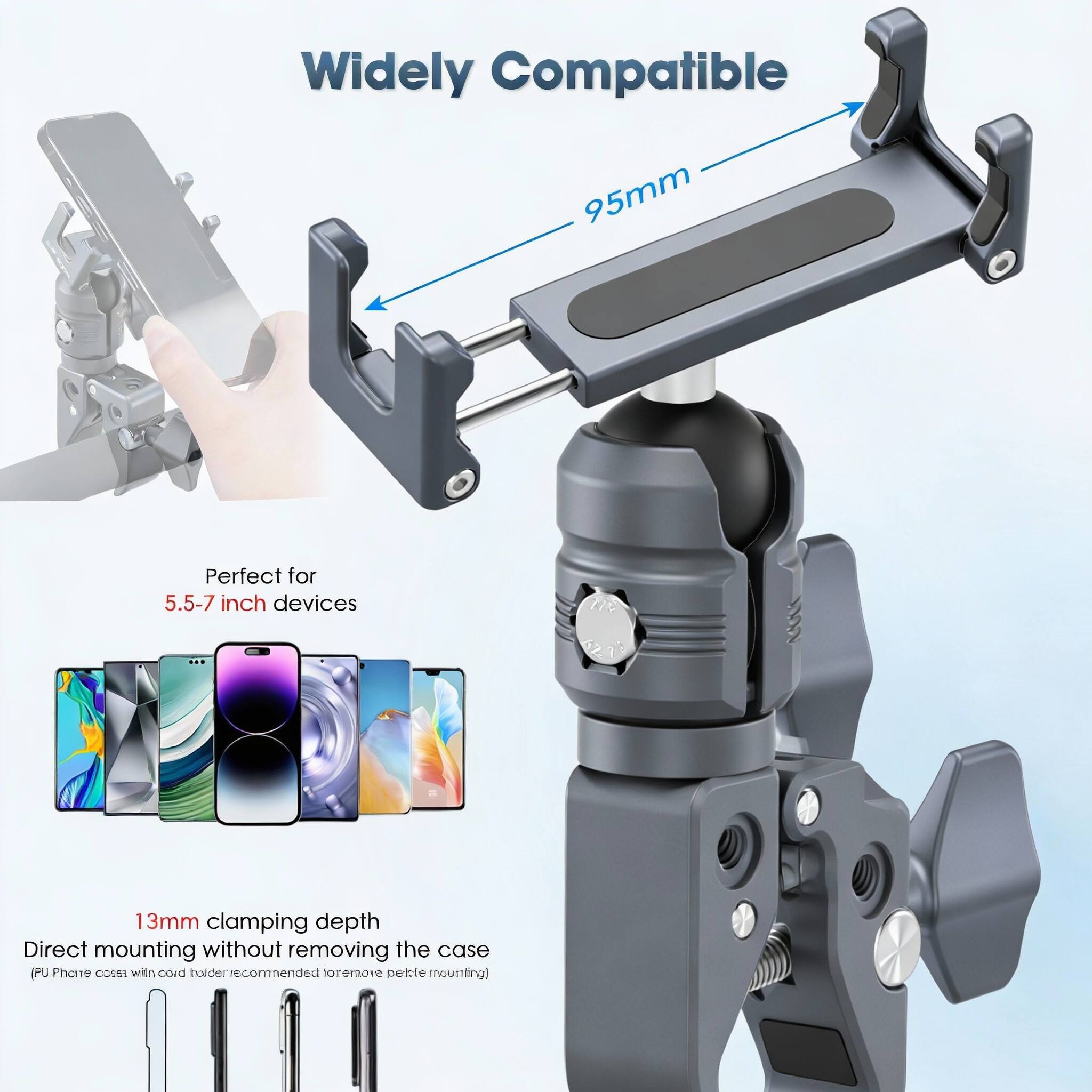 Widely Compatible  
95mm  
Perfect for 5.5-7 inch devices  
13mm clamping depth  
Direct mounting without removing the case  
(PU Phone case with card holder recommended to remove petty mounting)