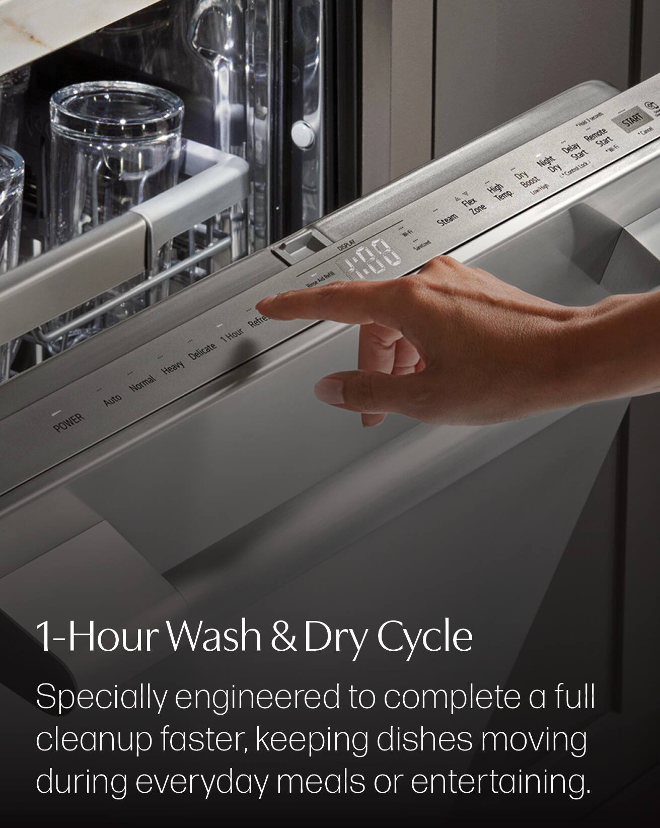 DISPLAY  
2 START Remote *Cancel Delay Start Night Start Dry Dry Control High Boost Low/high Temp. A Flex Zone Steam  

POWER  
Refre 1Hour 1 Delicate Heavy Normal Auto  

1-Hour Wash & Dry Cycle  
Specially engineered to complete a full cleanup faster, keeping dishes moving during everyday meals or entertaining.