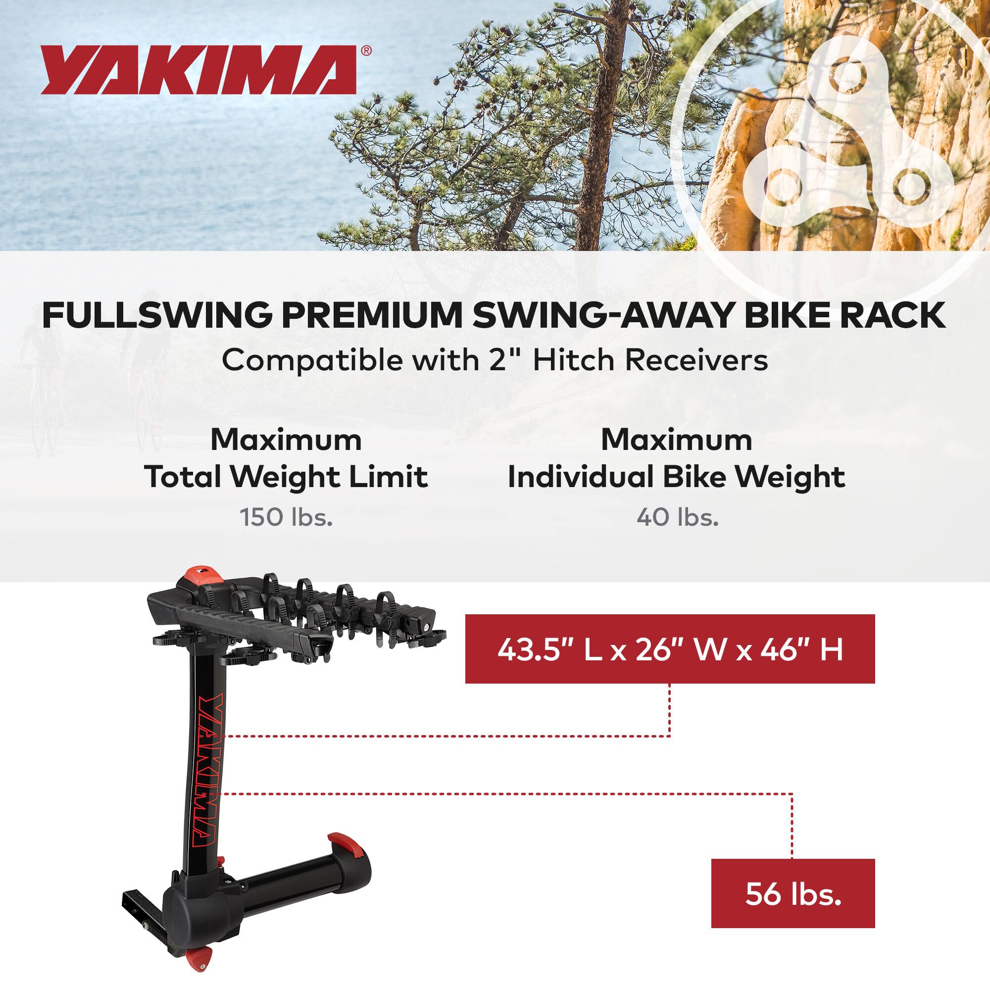 YAKIMA FULLSWING PREMIUM SWING-AWAY BIKE RACK  
Compatible with 2" Hitch Receivers  

Maximum Total Weight Limit: 150 lbs.  
Maximum Individual Bike Weight: 40 lbs.  

Dimensions: 43.5" L x 26" W x 46" H  
Weight: 56 lbs.