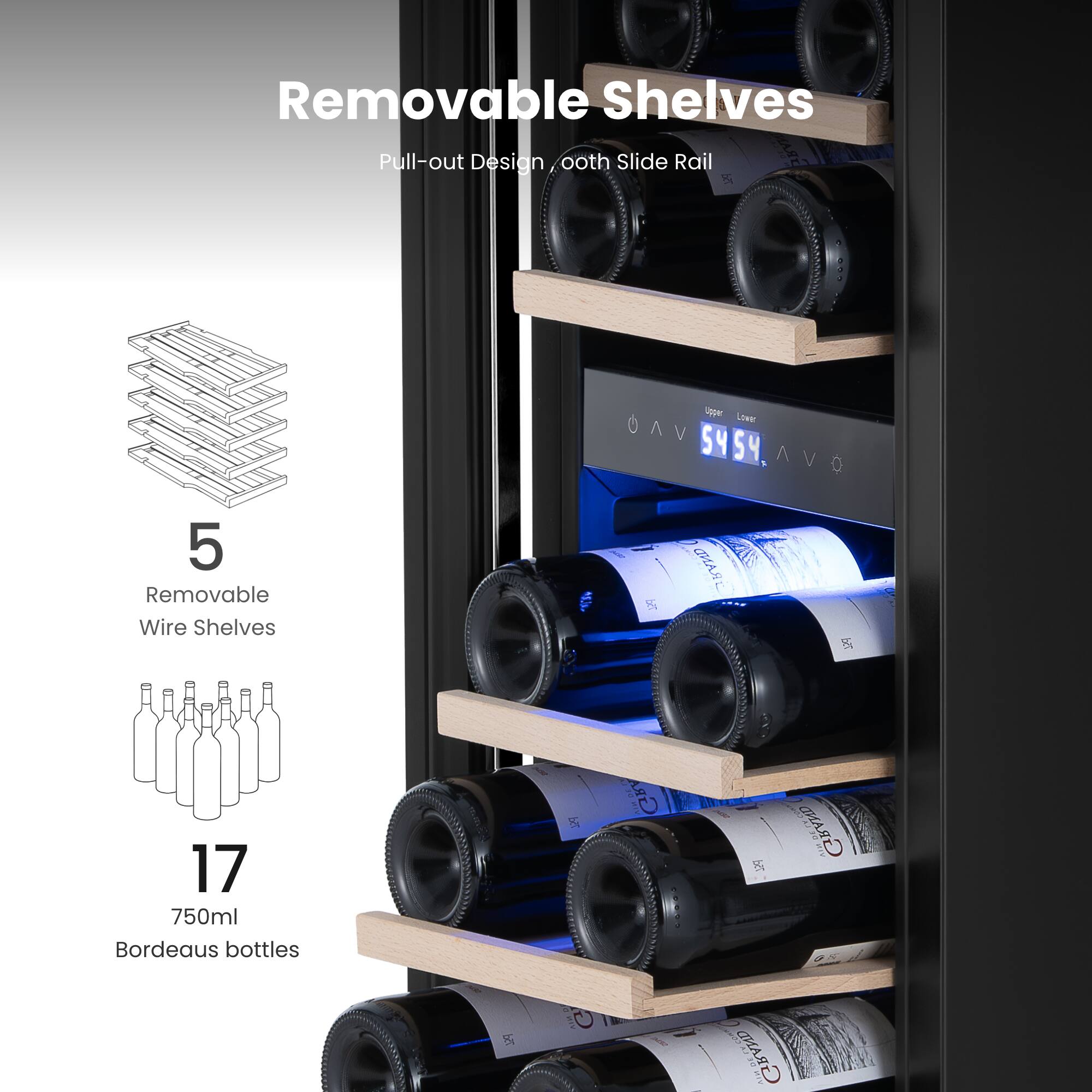 Removable Shelves  
Pull-out Design, Smooth Slide Rail  

5 Removable Wire Shelves  
17 750ml Bordeaux bottles