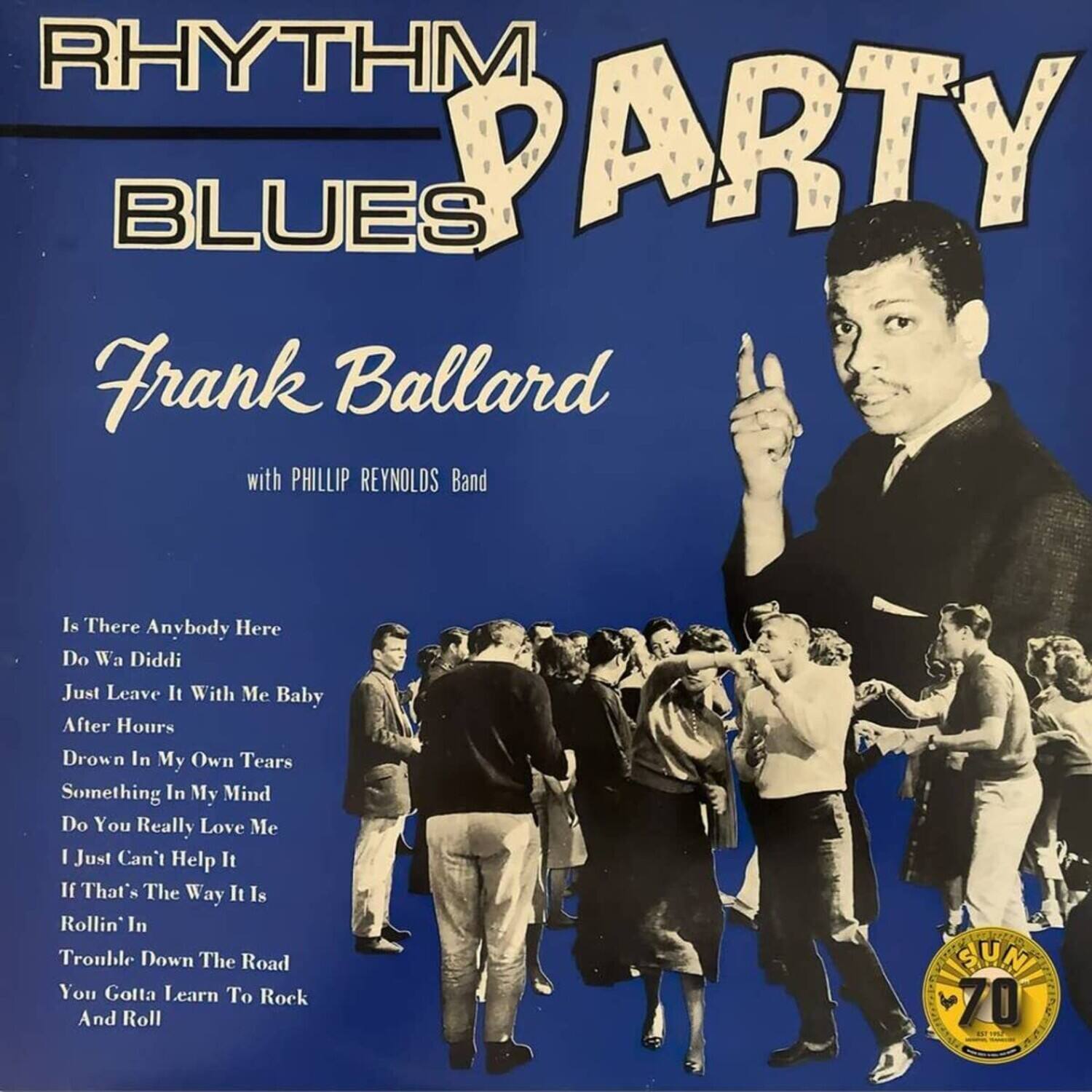 RHYTHM BLUES PARTY  
Frank Ballard with PHILLIP REYNOLDS Band  

Is There Anybody Here  
Do Wa Diddi  
Just Leave It With Me Baby  
After Hours  
Drown In My Own Tears  
Something In My Mind  
Do You Really Love Me  
I Just Can't Help It  
If That's The Way It Is  
Rollin' In Trouble Down The Road  
You Gotta Learn To Rock And Roll  

SUN 70
