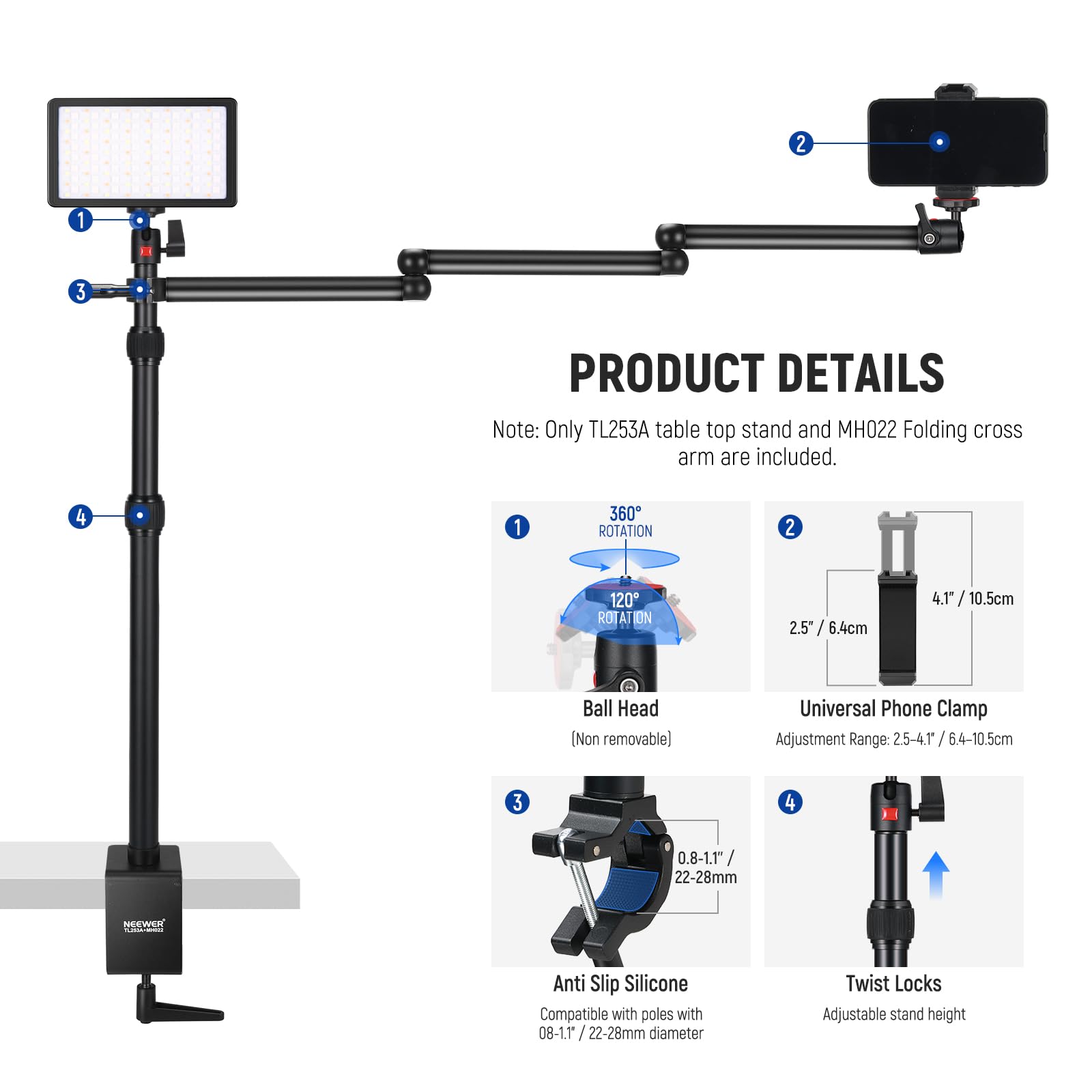 **PRODUCT DETAILS**

Note: Only TL253A table top stand and MH022 Folding cross arm are included.

1. **360° ROTATION**
2. **120° ROTATION**
3. **Ball Head** (Non removable)
   - 2.5" / 6.4cm
   - 4.1" / 10.5cm
4. **Universal Phone Clamp**
   - Adjustment Range: 2.5-4.1 / 6.4-10.5cm
5. **Anti Slip Silicone**
   - Compatible with poles with 0.8-1.1" / 22-28mm diameter
6. **Twist Locks**
   - Adjustable stand height