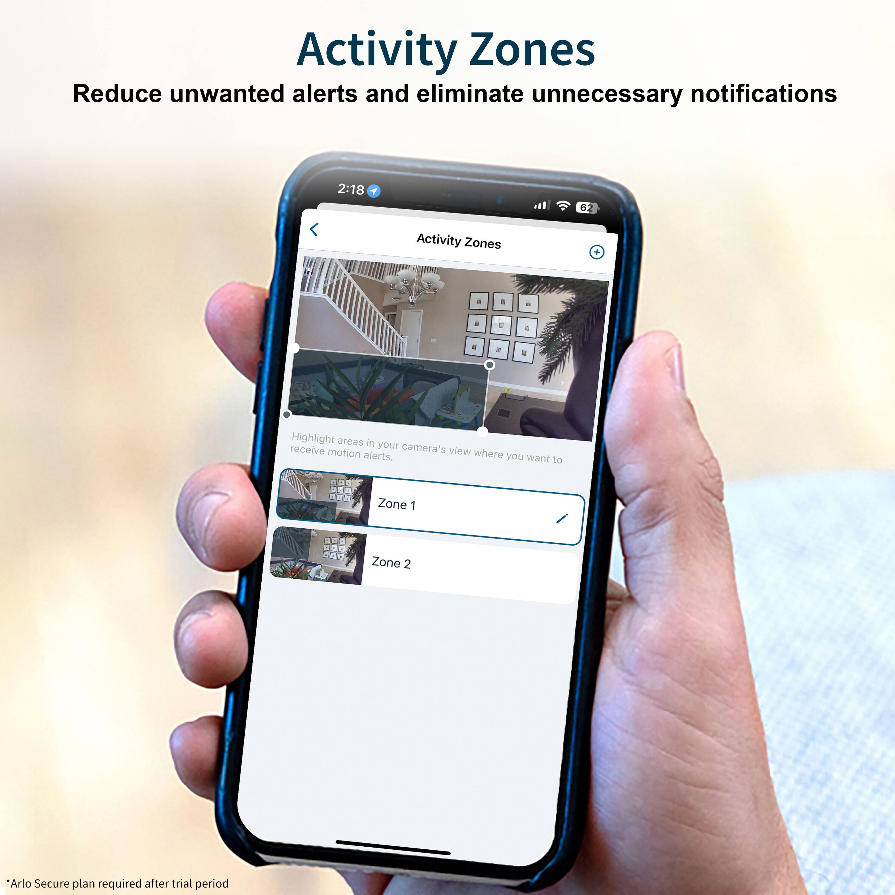 Activity Zones: Reduce unwanted alerts and eliminate unnecessary notifications. 2:18. 62 Activity Zones. Highlight areas in your camera's motion view where you want to receive alerts. 1 Zone 1 - A - 1 - Zone 2. Arlo Secure plan required after trial period.