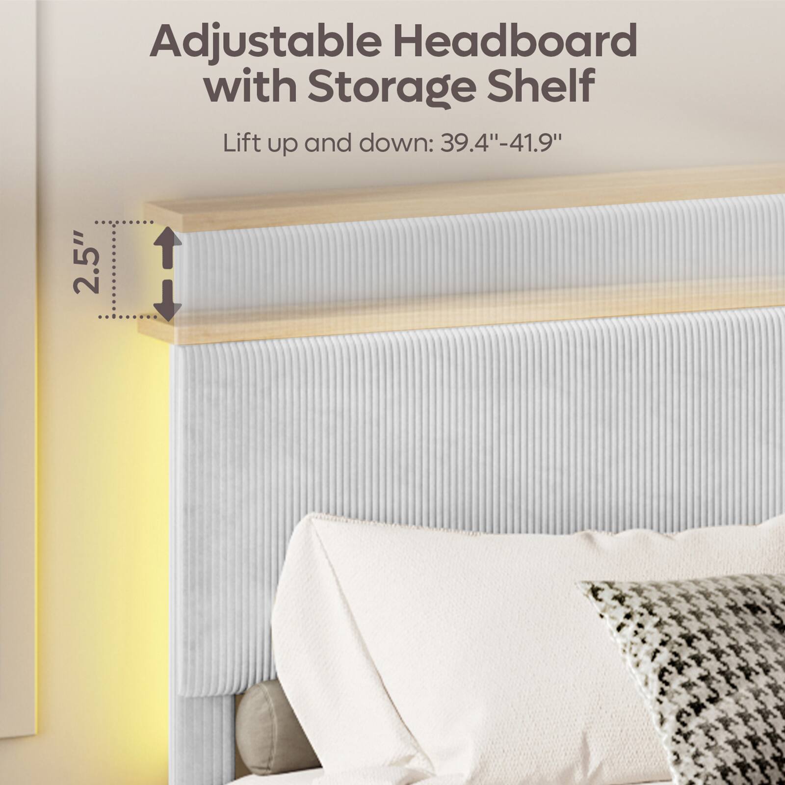 Adjustable Headboard with Storage Shelf  
Lift up and down: 39.4"-41.9"  
2.5"