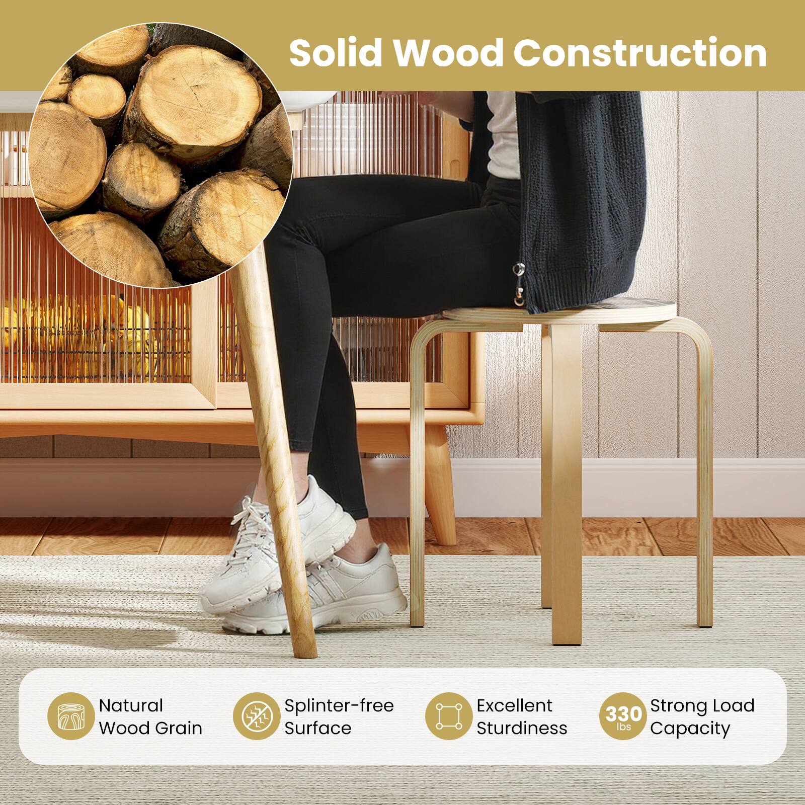 Solid Wood Construction

- Natural Wood Grain
- Splinter-free Surface
- Excellent Sturdiness
- Strong Load Capacity (330 lbs)