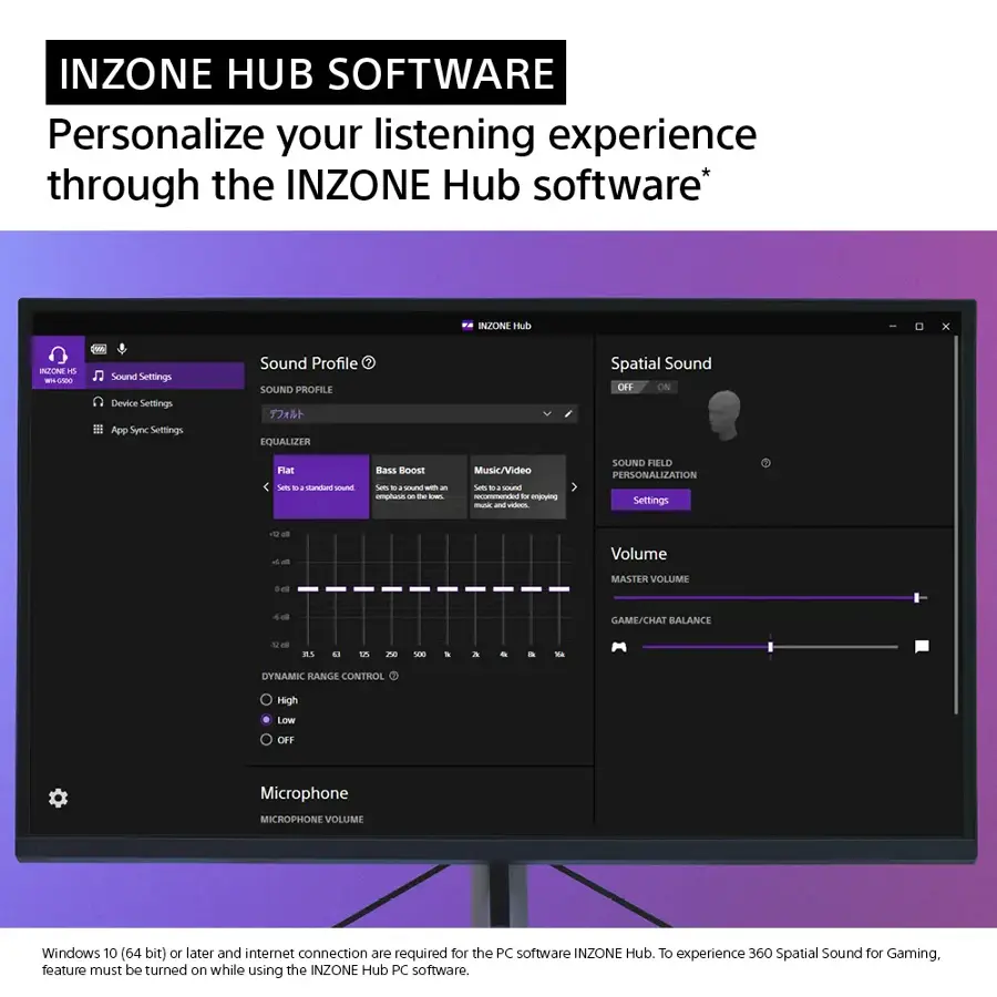 INZONE HUB SOFTWARE Personalize your listening experience through the INZONE Hub software.

Sound Settings:
- Sound Profile: Equalizer, Spatial Sound (ON/OFF), Bass Boost, Sets (Music/Video/Communication)
- Sound Field Personalization: Volume, Game/Chat Balance, Dynamic Range Control (High/Low)
- Microphone Volume

Requirements:
- Windows 10 (64 bit) or later and internet connection are required for the PC software INZONE Hub.
- To experience 360 Spatial Sound for Gaming, feature must be turned on while using the INZONE Hub PC software.