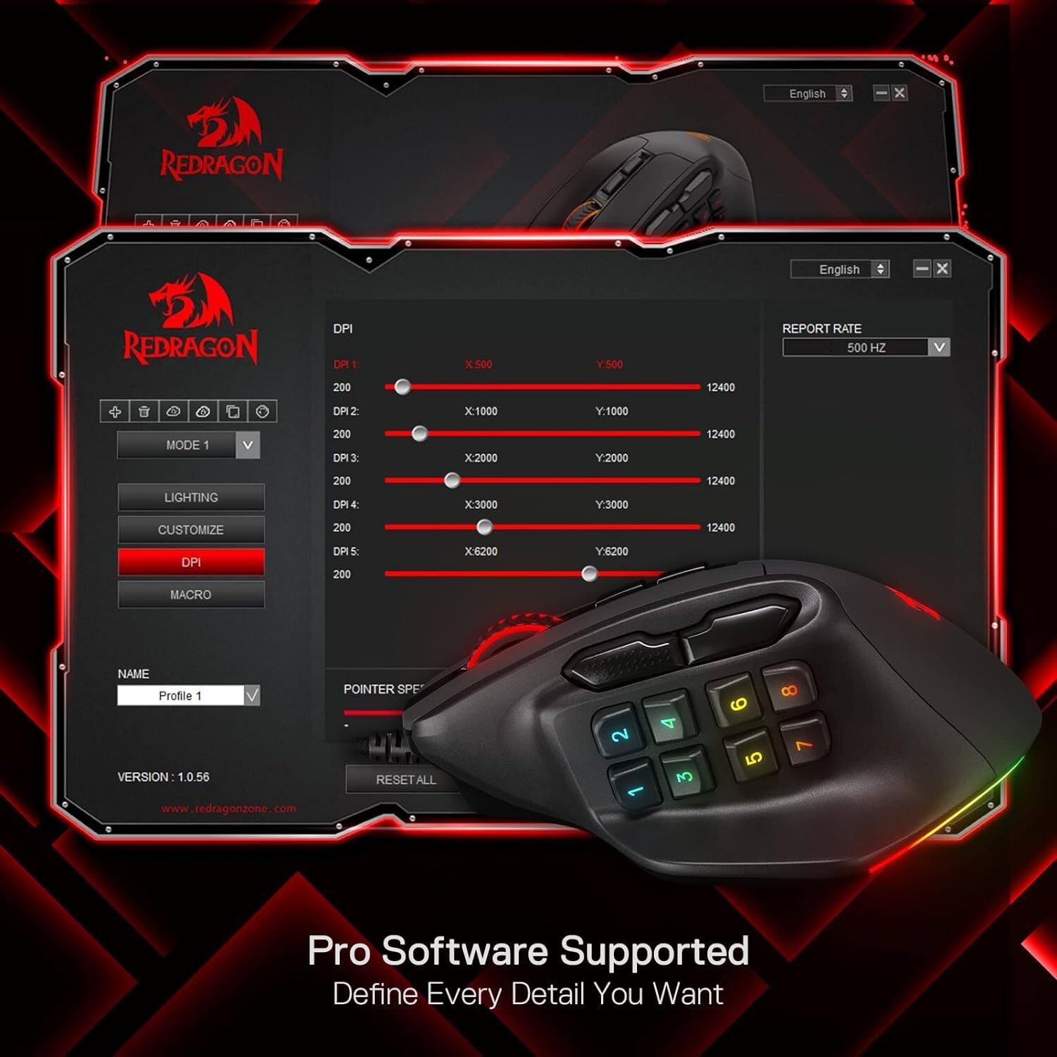 English
X
REDRAGON
DPI DP11: 200
X500
Y:500
12400
REPORT RATE 500 HZ
V
DP12:
X:1000
Y:1000
MODE
V
200 DP13:
X2000
Y:2000
12400
LIGHTING
200 DP14:
X:3000
Y:3000
12400
CUSTOMIZE
200
12400
DPI
DP15: 200
X:6200
Y:6200
MACRO
NAME Profile 1 VERSION 1.0.56
POINTER SPE RESET ALL
2
3
6 5
8 7
www.redragonzone.com
Pro Software Supported Define Every Detail You Want