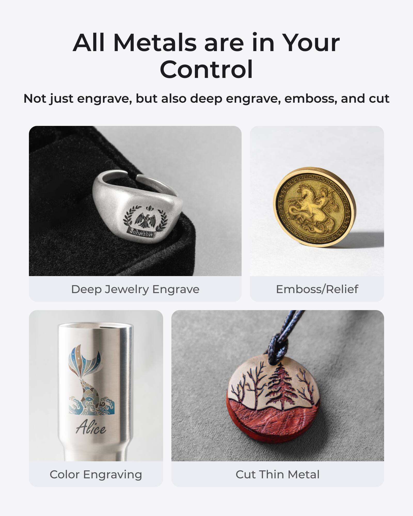 All Metals are in Your Control

Not just engrave, but also deep engrave, emboss, and cut

- Deep Jewelry Engrave
- Emboss/Relief
- Color Engraving
- Cut Thin Metal