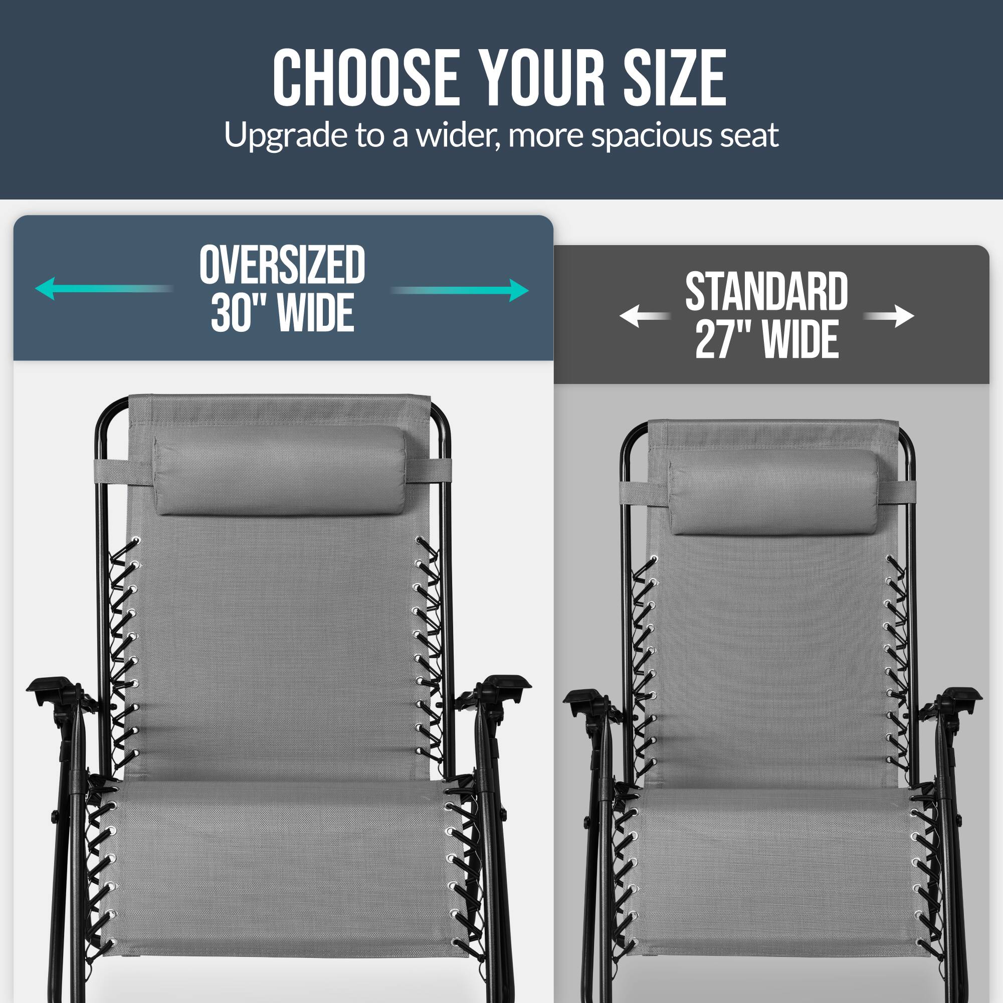 CHOOSE YOUR SIZE  
Upgrade to a wider, more spacious seat  

OVERSIZED 30" WIDE  
STANDARD 27" WIDE