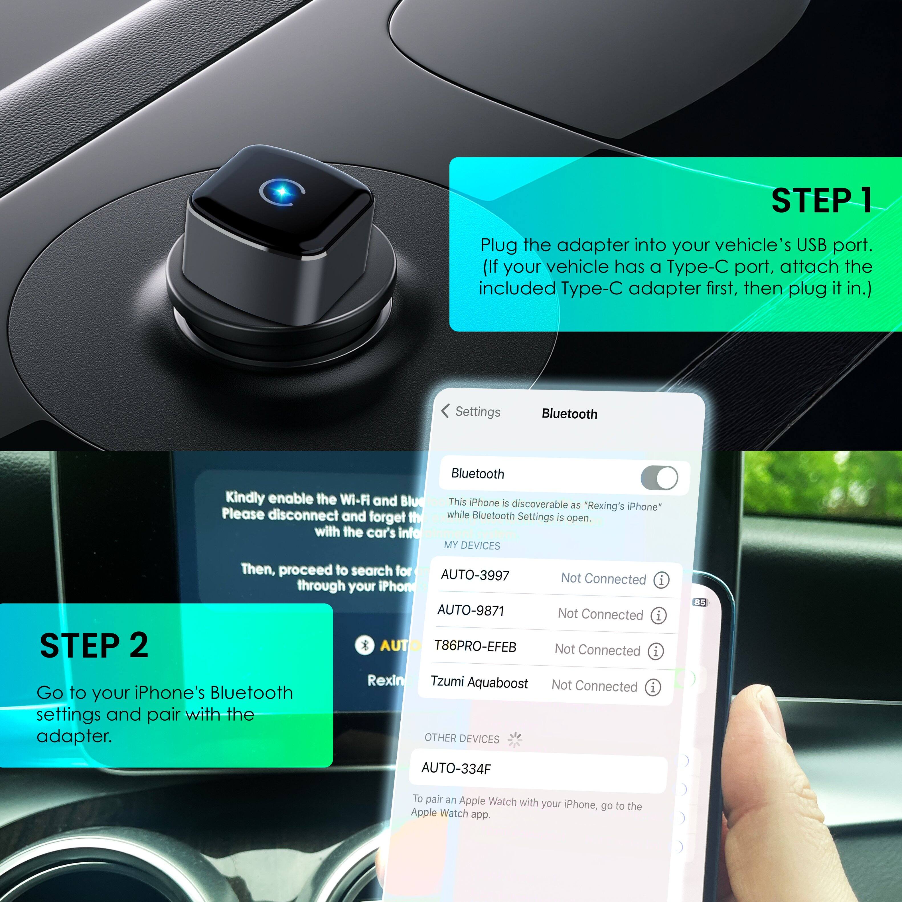 **STEP 1**  
Plug the adapter into your vehicle's USB port. (If your vehicle has a Type-C port, attach the included Type-C adapter first, then plug it in.)

**Settings**  
Bluetooth  
Kindly enable the Wi-Fi and Bluetooth. Please disconnect and forget the connection with the car's info.  
This iPhone is discoverable as "Rexing's iPhone" while Bluetooth Settings is open.  

**MY DEVICES**  
AUTO-3997 Not Connected  
AUTO-9871 Not Connected  
T86PRO-EFEB Not Connected  
Rexin  
Tzumi Aquaboost Not Connected  

**STEP 2**  
Go to your iPhone's Bluetooth settings and pair with the adapter.  

**OTHER DEVICES**  
AUTO-334F  
To pair an Apple Watch with your iPhone, go to the Apple Watch app.
