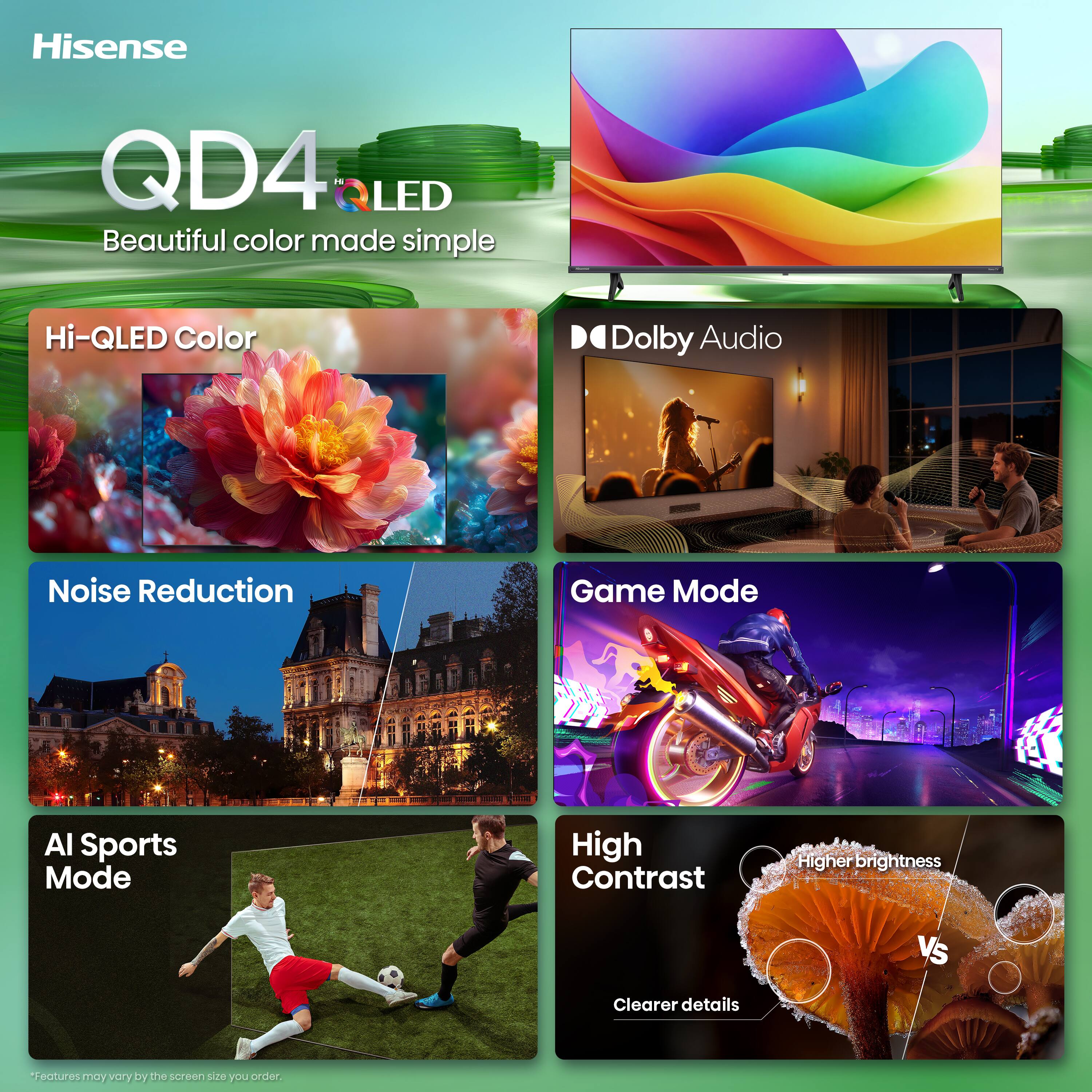 Hisense  
QD4 QLED  
Beautiful color made simple  

Hi-QLED Color  
Dolby Audio  
Noise Reduction  
Game Mode  
AI Sports Mode  
High Contrast  
Higher brightness  
Clearer details  

*Features may vary by the screen size you order.