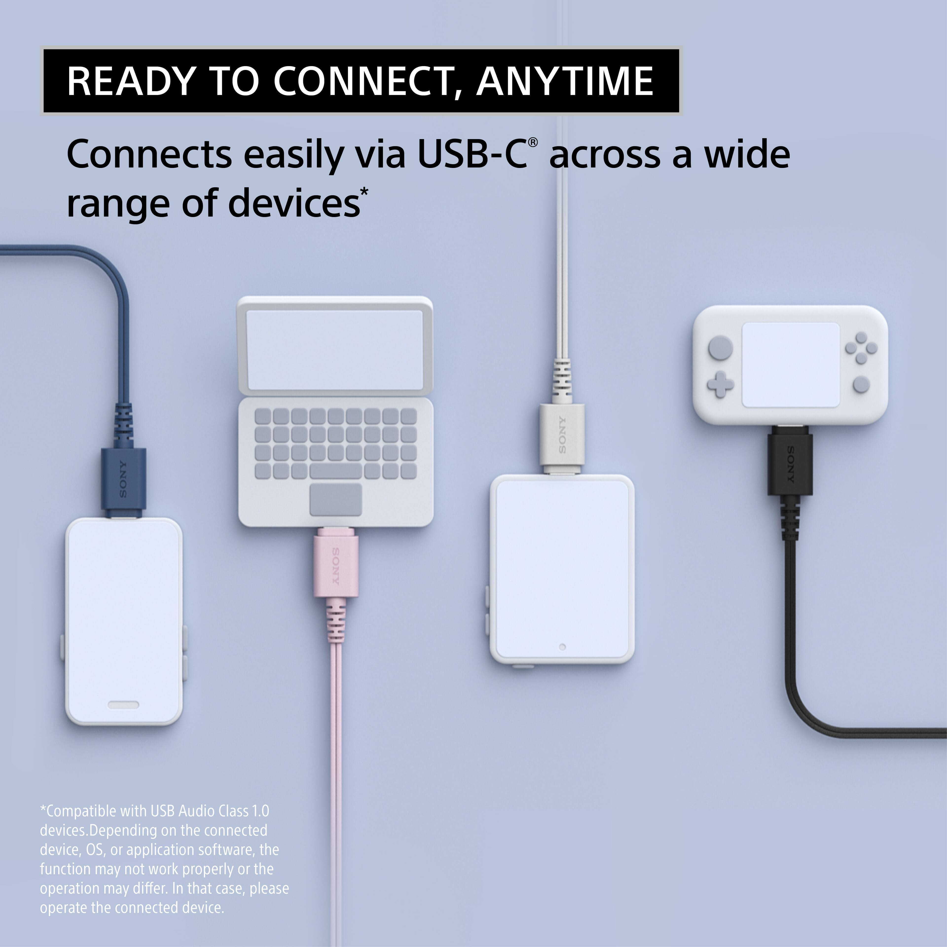 READY TO CONNECT, ANYTIME

Connects easily via USB-C® across a wide range of devices*

*Compatible with USB Audio Class 1.0 devices. Depending on the connected device, OS, or application software, the function may not work properly or the operation may differ. In that case, please operate the connected device.