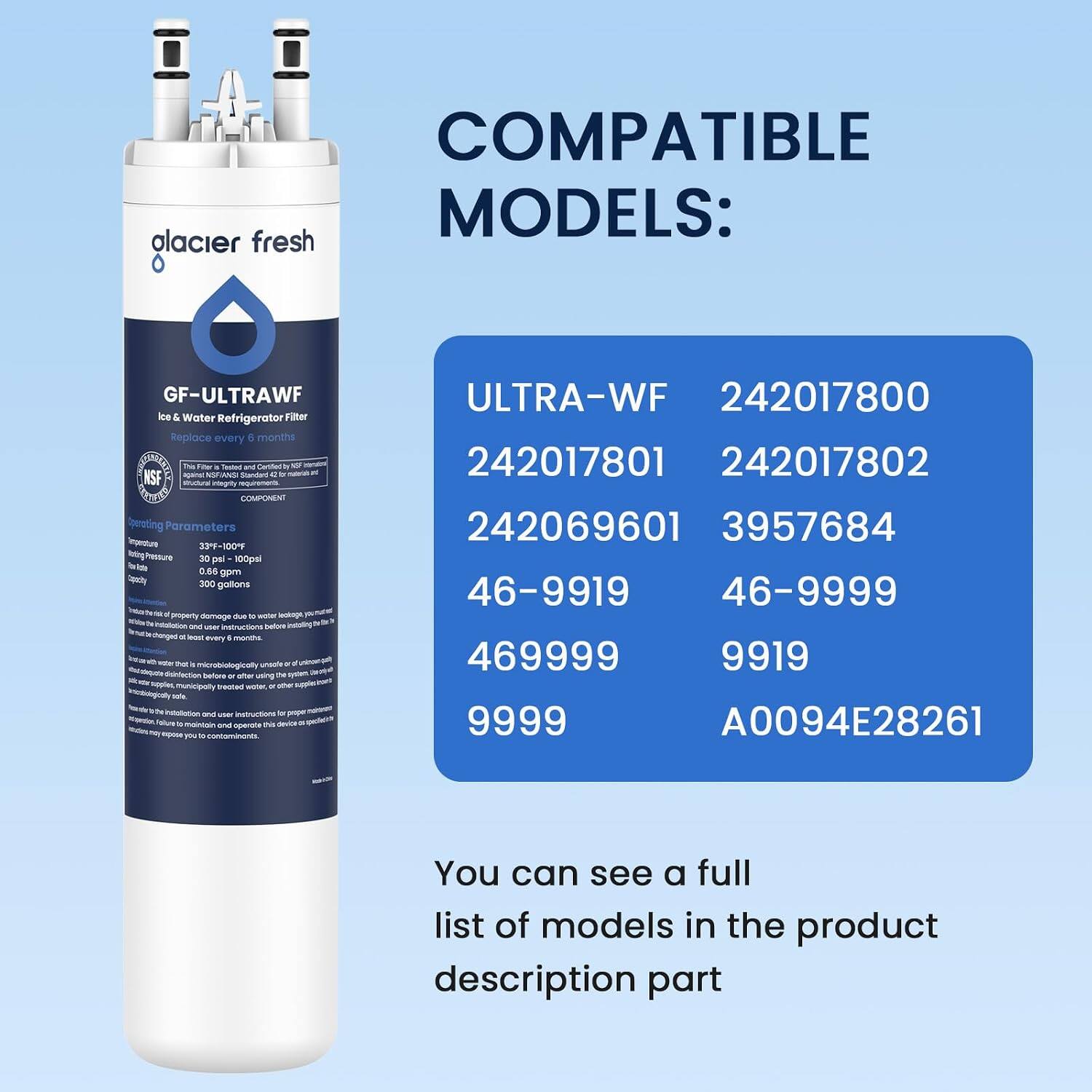 COMPATIBLE MODELS: alacier fresh  
GF-ULTRAWF Ice & Water Refrigerator Filter Replace every 6 months This Fiber 5 Testel and Cartified against NSFIANSI Standed 4 or SE Risctural integity requirements COMPONENT Parameters 33F-100F 30 psi 100psi 0.66 gpm 300 gallons 11 property damage dua water lealage instation and user instructions before thanged = bast every months. Pet 4 microbiologically disinfection before " after using DE municipally trected water, or other natollotion and user instructions o proper Value 2 maintain and operate this device espose 06 10 contaminents.  
ULTRA-WF 242017800 242017801 242017802 242069601 3957684 46-9919 46-9999 469999 9919 9999 A0094E28261  
You can