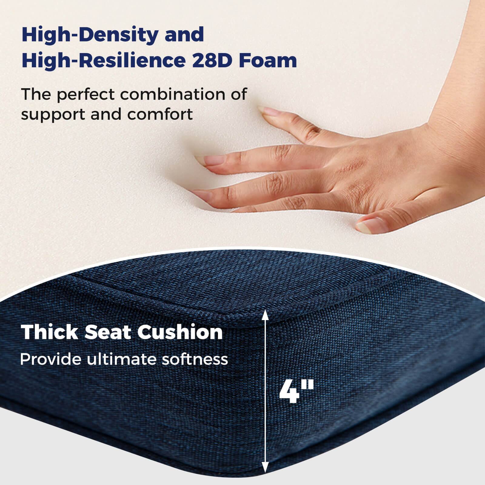 High-Density and High-Resilience 28D Foam  
The perfect combination of support and comfort  

Thick Seat Cushion  
Provide ultimate softness  

4"