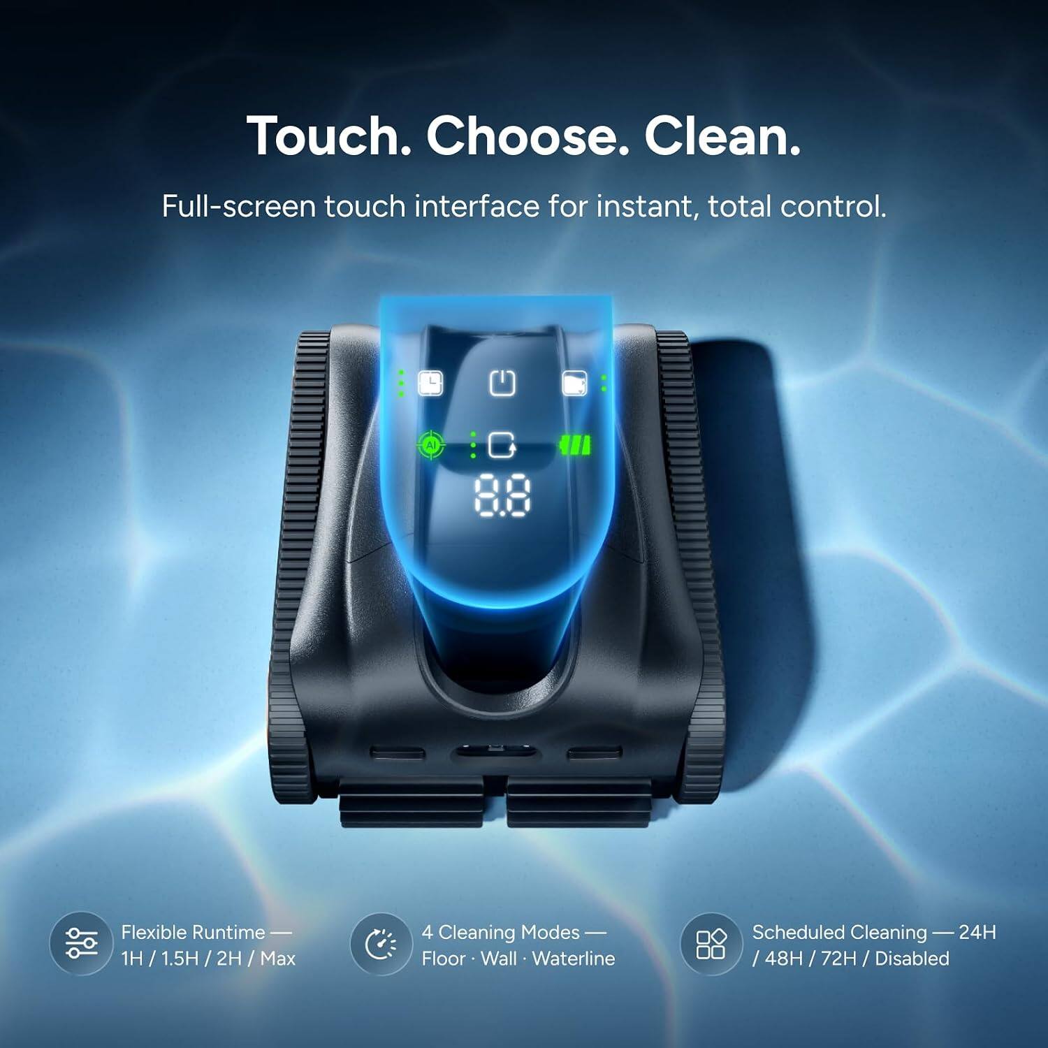 Touch. Choose. Clean.  
Full-screen touch interface for instant, total control.  

AI  
Flexible Runtime — 1H / 1.5H / 2H / Max  
4 Cleaning Modes — Floor · Wall · Waterline  
Scheduled Cleaning — 24H / 48H / 72H / Disabled