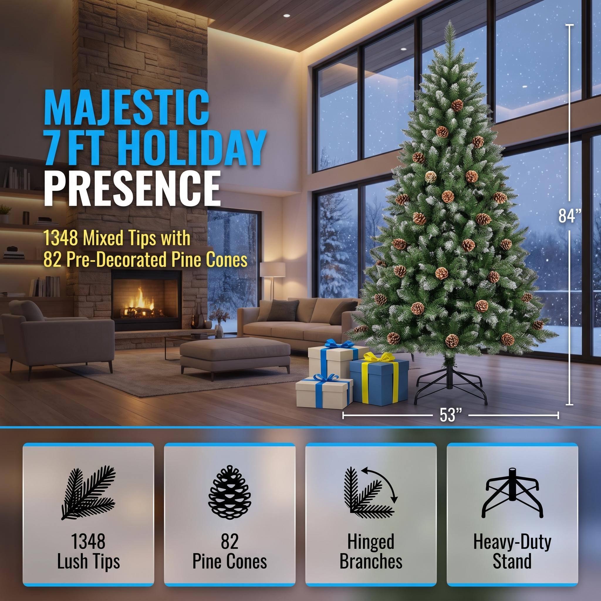 MAJESTIC 7FT HOLIDAY PRESENCE  
1348 Mixed Tips with 82 Pre-Decorated Pine Cones  
84"  
53"  
1348 Lush Tips  
82 Pine Cones  
Hinged Branches  
Heavy-Duty Stand