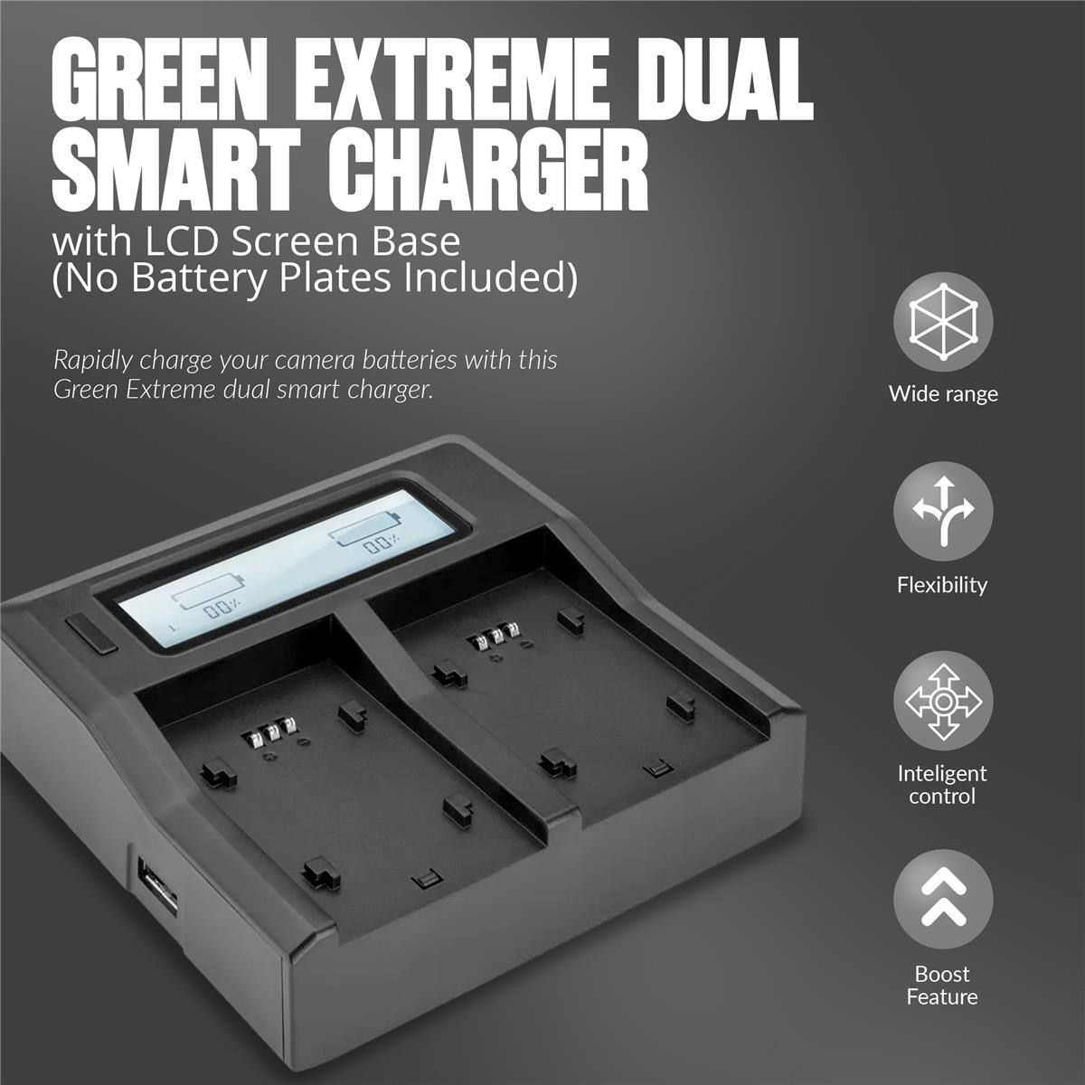 GREEN EXTREME DUAL SMART CHARGER with LCD Screen Base (No Battery Plates Included)  
Rapidly charge your camera batteries with this Green Extreme dual smart charger.  
Wide range  
Flexibility  
Intelligent control  
Boost Feature