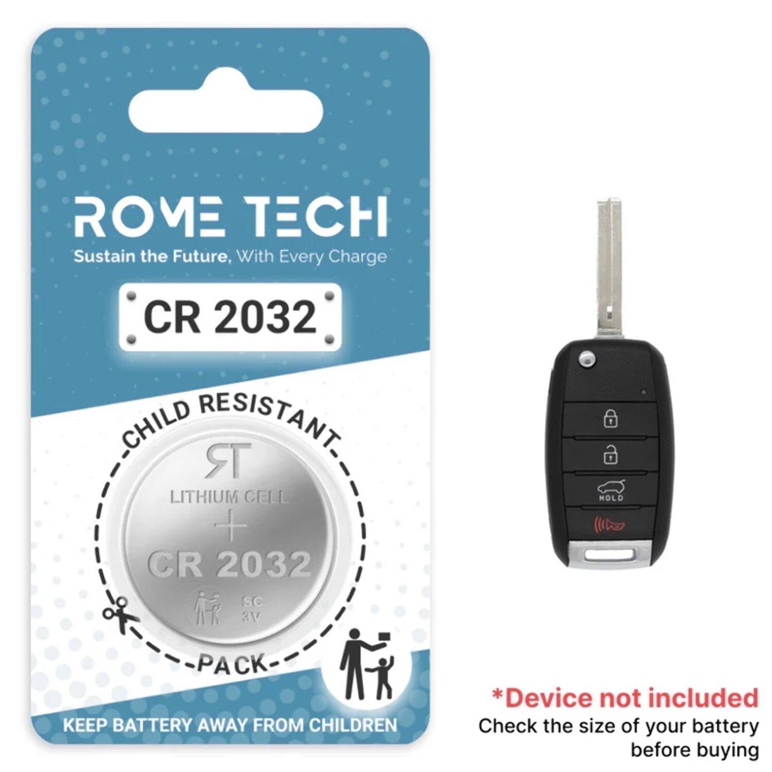ROME TECH  
Sustain the Future, With Every Charge  

CR 2032  
CHILD RESISTANT  
LITHIUM CELL  
CR 2032  
PACK  

KEEP BATTERY AWAY FROM CHILDREN  

*Device not included  
Check the size of your battery before buying