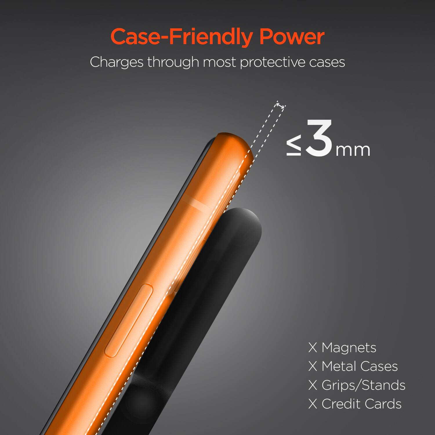 Case-Friendly Power  
Charges through most protective cases  

≤ 3 mm  

X Magnets  
X Metal Cases  
X Grips/Stands  
X Credit Cards