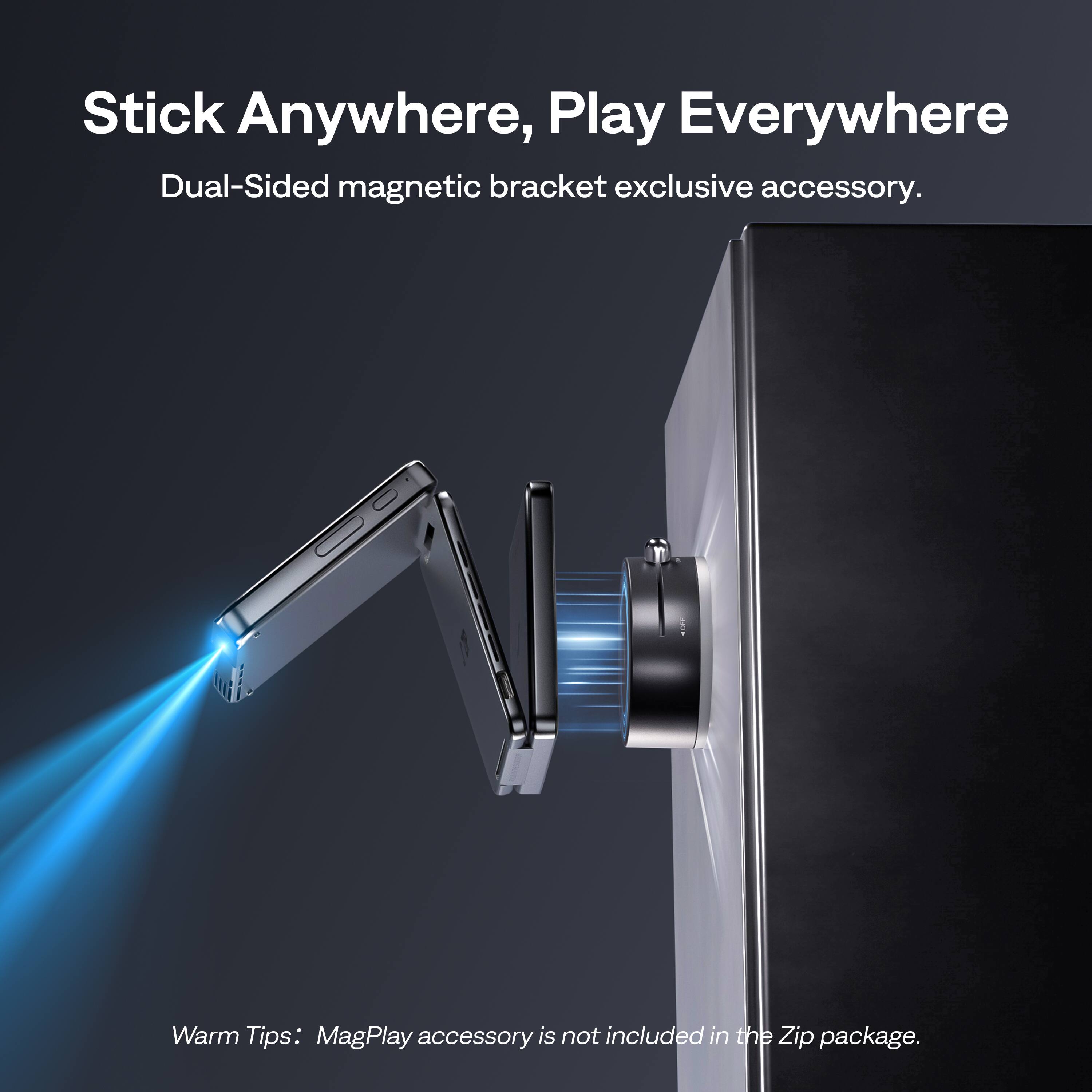 Stick Anywhere, Play Everywhere  
Dual-Sided magnetic bracket exclusive accessory.  

Warm Tips: MagPlay accessory is not included in the Zip package.