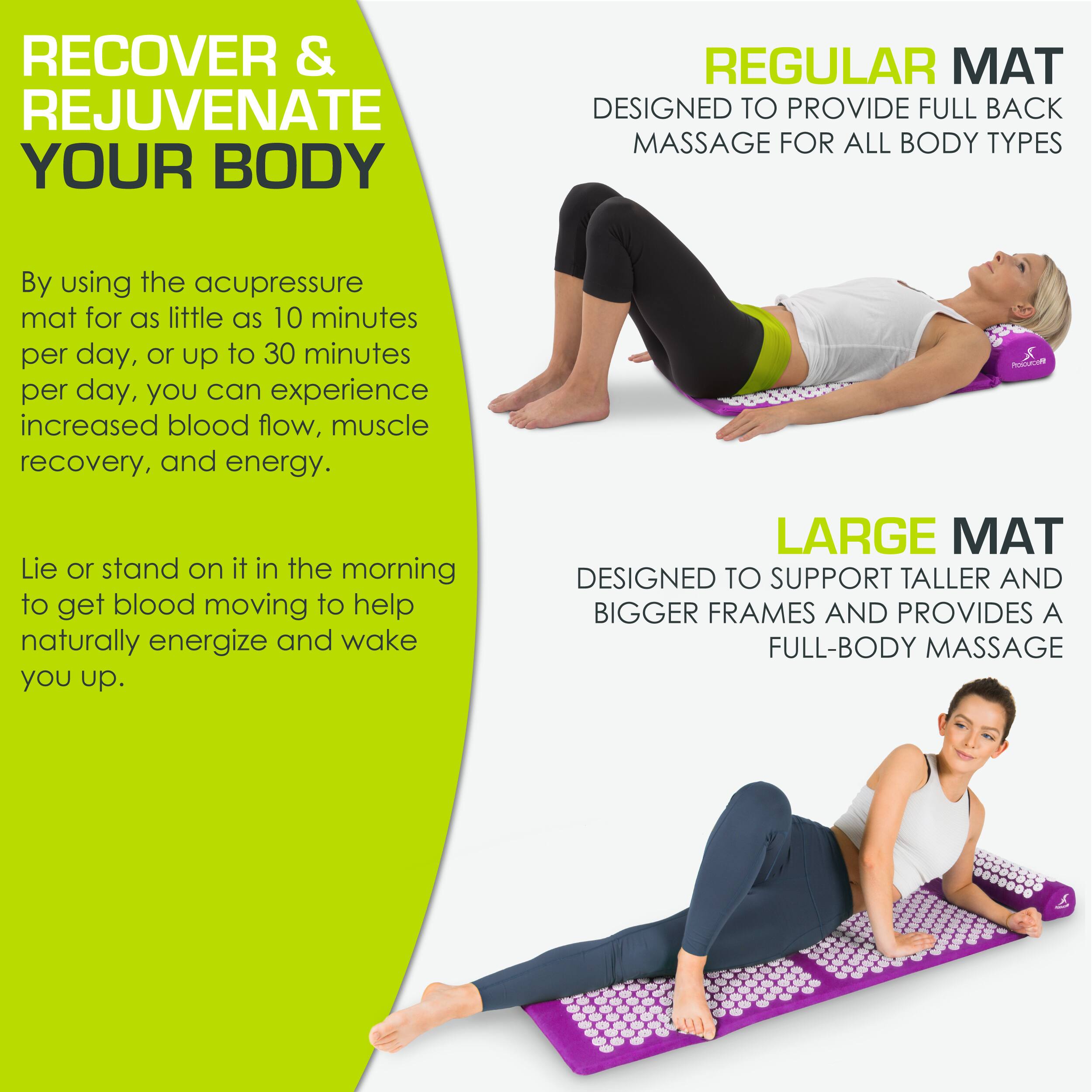 **RECOVER & REJUVENATE YOUR BODY**

By using the acupressure mat for as little as 10 minutes per day, or up to 30 minutes per day, you can experience increased blood flow, muscle recovery, and energy.

Lie or stand on it in the morning to get blood moving to help naturally energize and wake you up.

**REGULAR MAT**
DESIGNED TO PROVIDE FULL BACK MASSAGE FOR ALL BODY TYPES

**LARGE MAT**
DESIGNED TO SUPPORT TALLER AND BIGGER FRAMES AND PROVIDES A FULL-BODY MASSAGE