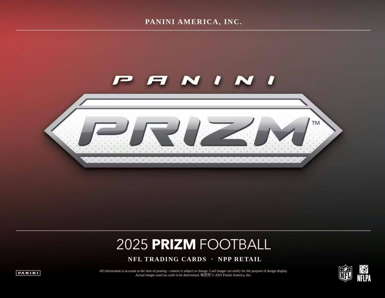 PANINI AMERICA, INC.  
PANINI TM PRIZM 2025 PRIZM FOOTBALL NFL TRADING CARDS NPP RETAIL  

All information is accurate at the time of posting - content is subject to change. Card images are solely for the purpose of design display. Actual images used on cards to be determined.  

2025 Panini America, Inc.  
NFL NFLPA