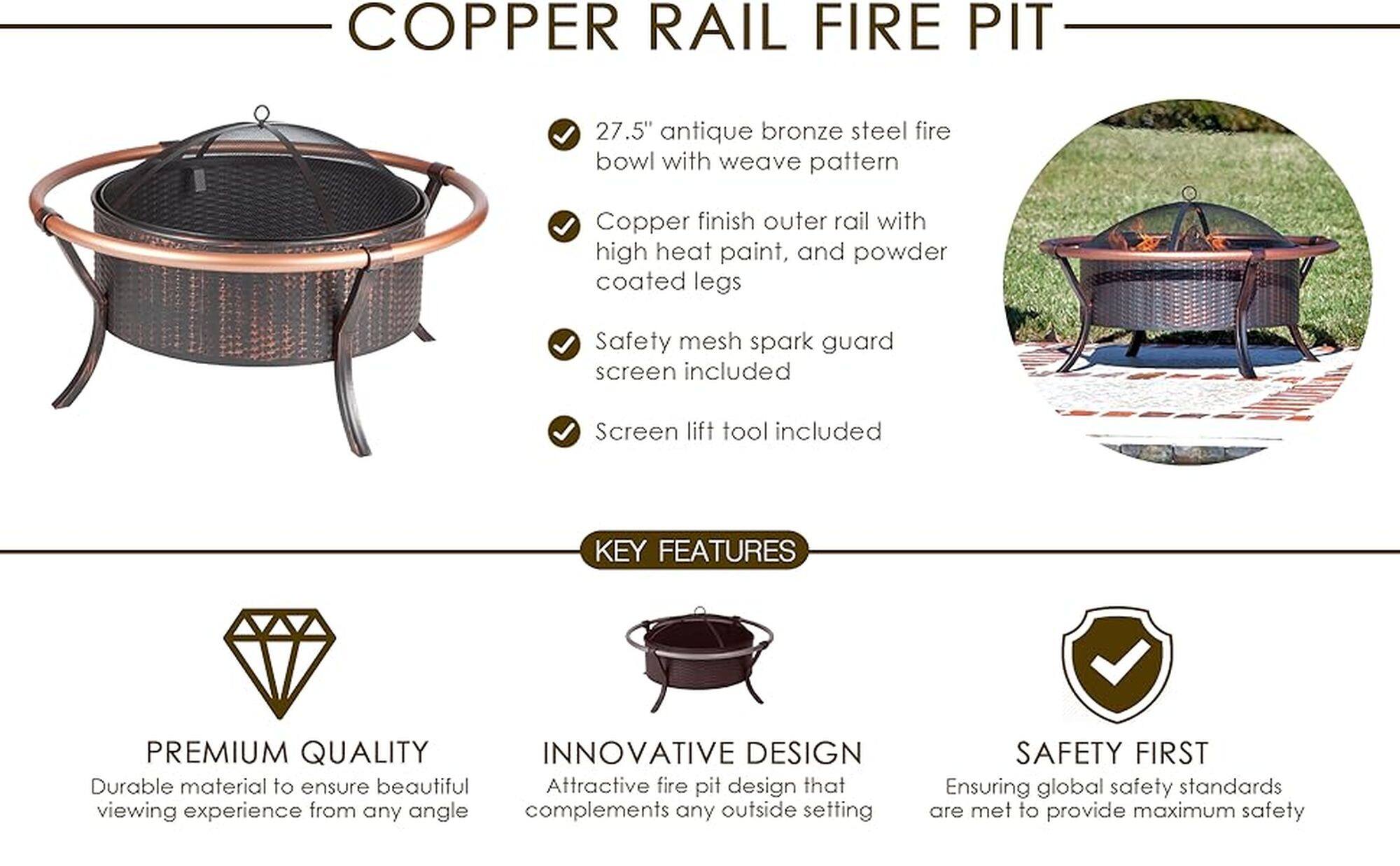 Copper Rail Fire Pit:

* 27.5" antique bronze steel fire bowl with weave pattern
* Copper finish outer rail with high heat paint, and powder coated legs
* Safety mesh spark guard screen included
* Screen lift tool included

Key Features:

* Premium quality
* Innovative design
* Durable material to ensure beautiful viewing experience from any angle
* Attractive fire pit design that complements any outside setting
* Safety first, ensuring global safety standards are met to provide maximum safety
