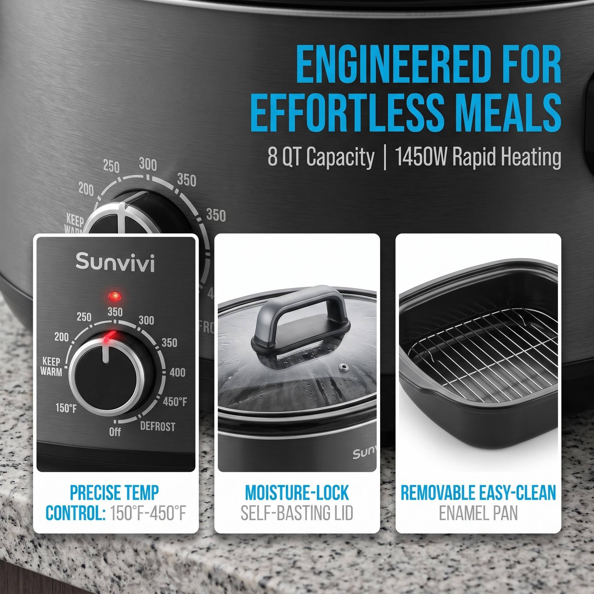 ENGINEERED FOR EFFORTLESS MEALS  
8 QT Capacity | 1450W Rapid Heating  

250 300 350  
KEEP WARM  
350  

250 200 KEEP WARM  
350  

300 350 400  

RC  

150F  
Off  
450F DEFROST  

Sunvivi  

PRECISE TEMP CONTROL: 150F-450F  
MOISTURE-LOCK REMOVABLE EASY-CLEAN SELF-BASTING LID ENAMEL PAN