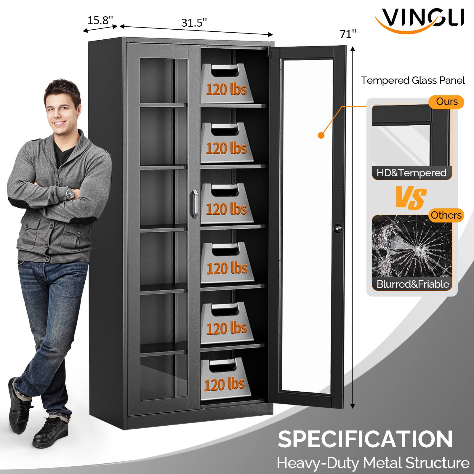 15.8" x 31.5" x 71"  
VINGLI  
Tempered Glass Panel  
HD & Tempered (Ours)  
Blurred & Friable (Others)  
120 lbs per shelf  
SPECIFICATION  
Heavy-Duty Metal Structure