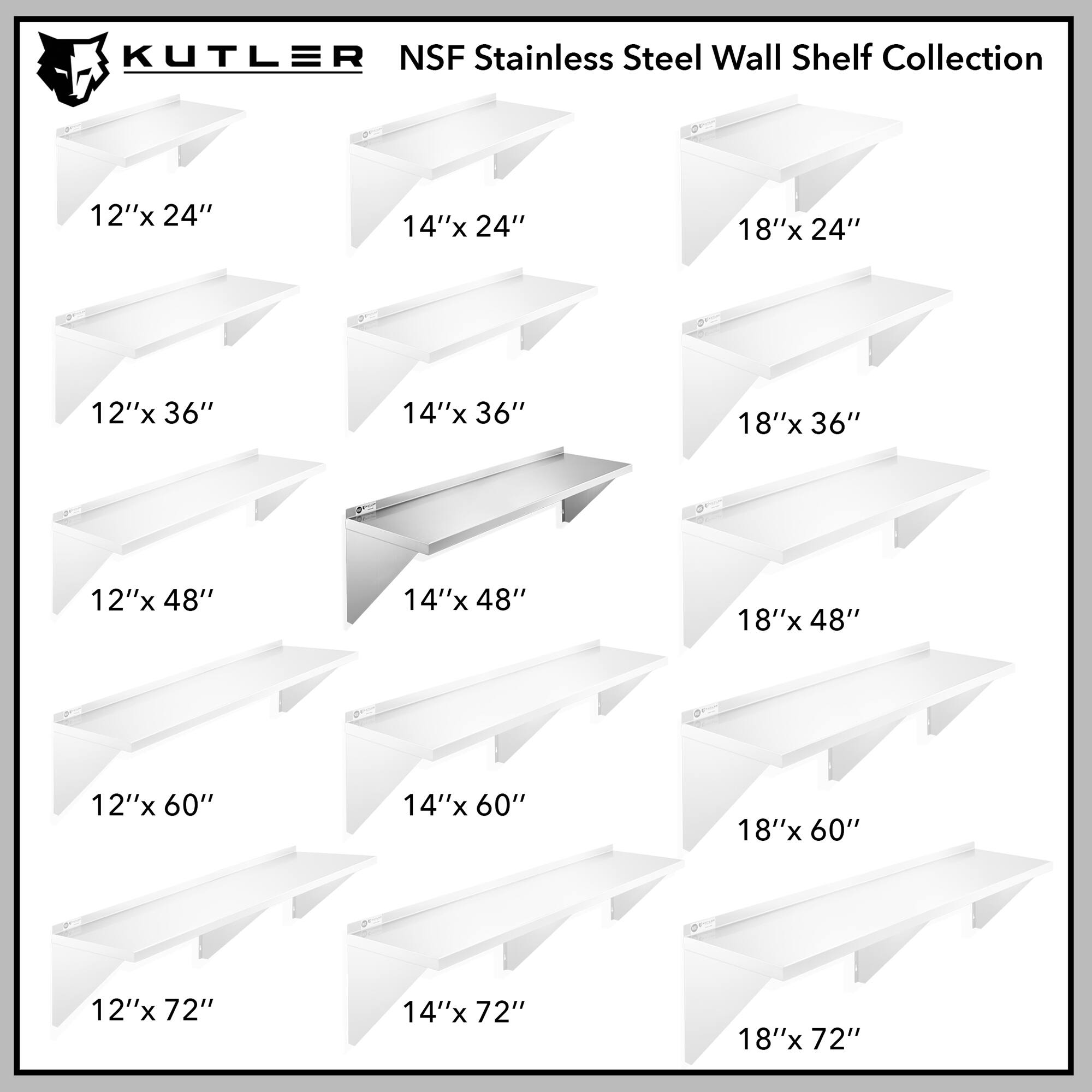 KUTLER NSF Stainless Steel Wall Shelf Collection

12"x 24"
14"x 24"
18"x 24"
12"x 36"
14"x 36"
18"x 36"
12"x 48"
14"x 48"
18"x 48"
12"x 60"
14"x 60"
18"x 60"
12"x 72"
14"x 72"
18"x 72"