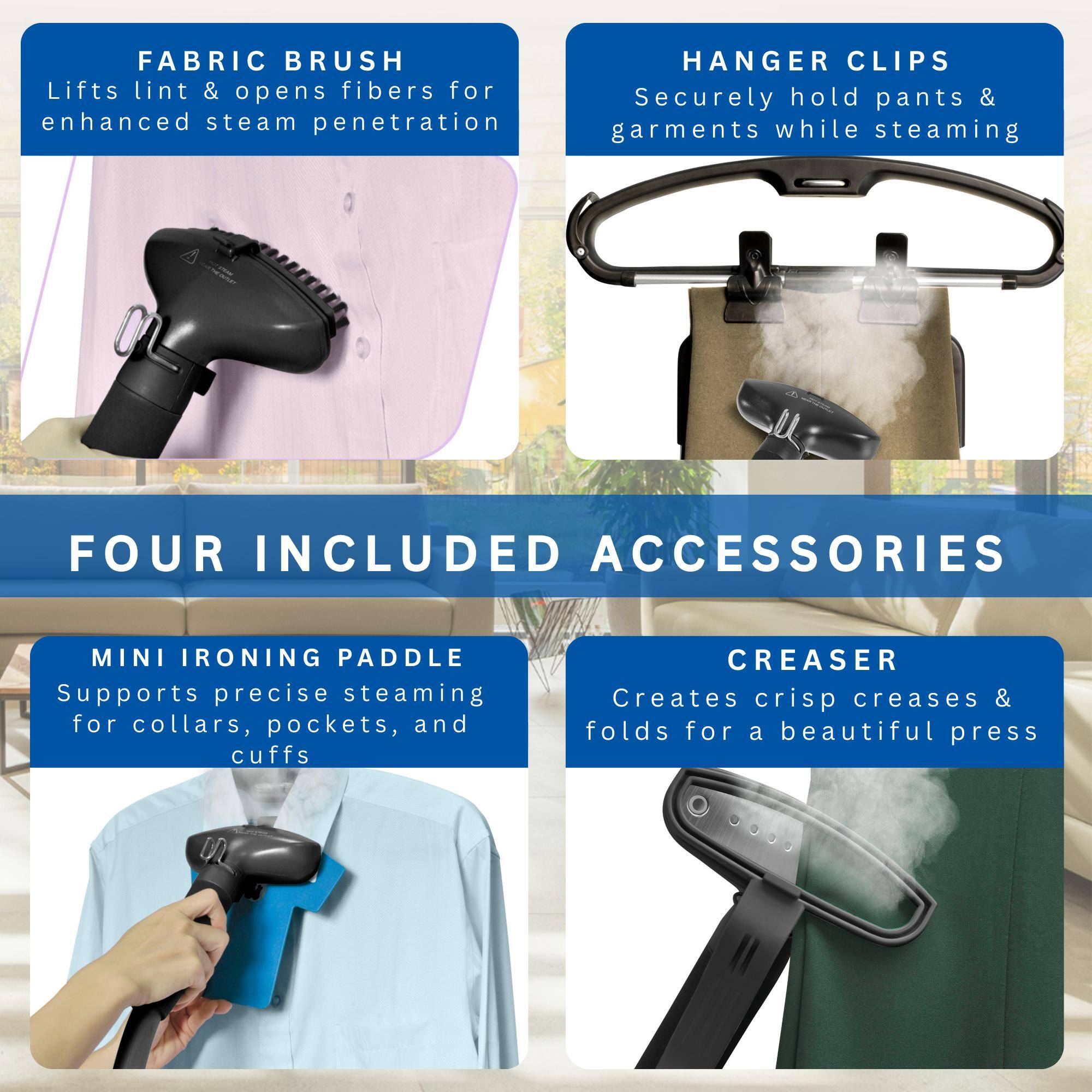 **FABRIC BRUSH**  
Lifts lint & opens fibers for enhanced steam penetration

**HANGER CLIPS**  
Securely hold pants & garments while steaming

**FOUR INCLUDED ACCESSORIES**

**MINI IRONING PADDLE**  
Supports precise steaming for collars, pockets, and cuffs

**CREASER**  
Creates crisp creases & folds for a beautiful press