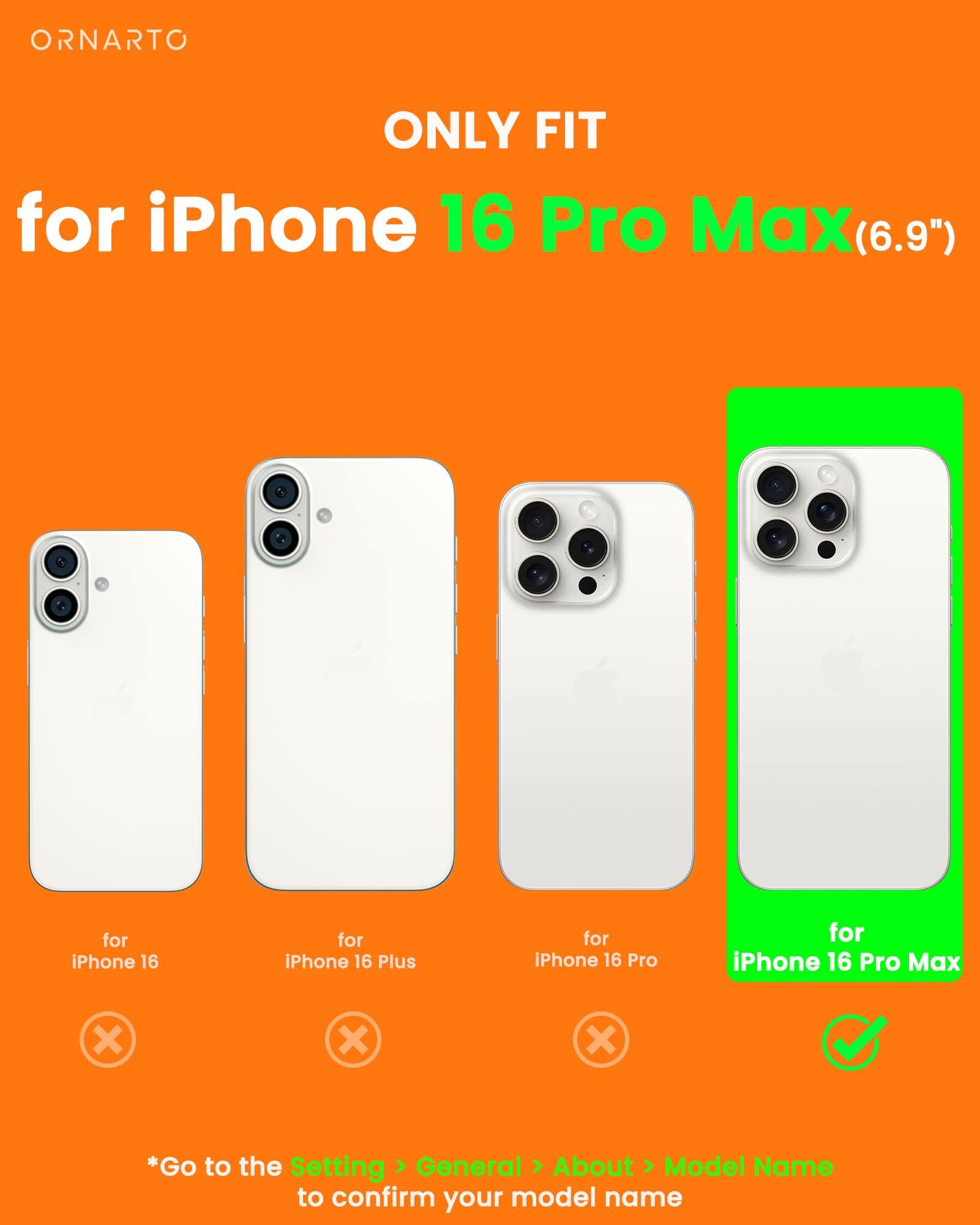 ORNARTO ONLY FIT for iPhone 16 Pro Max(6.9") for iPhone 16 Pro Max (6.9") for iPhone 16 for iPhone 16 Plus for iPhone 16 Pro *Go to the Setting > General > About > Model Name to confirm your model name
