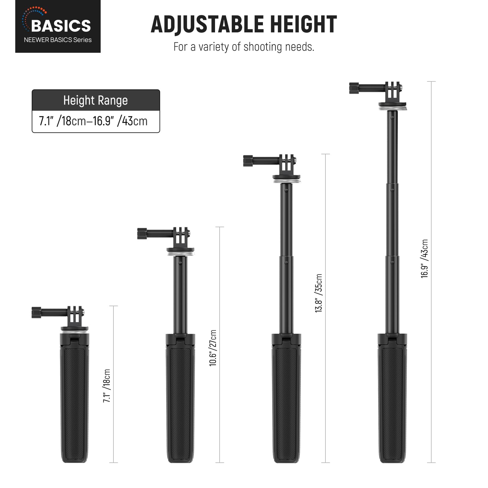 BASICS  
NEEWER BASICS Series  

ADJUSTABLE HEIGHT  
For a variety of shooting needs.  

Height Range  
7.1" / 18cm – 16.9" / 43cm  

7.1" / 18cm  
10.6" / 27cm  
13.8" / 35cm  
16.9" / 43cm