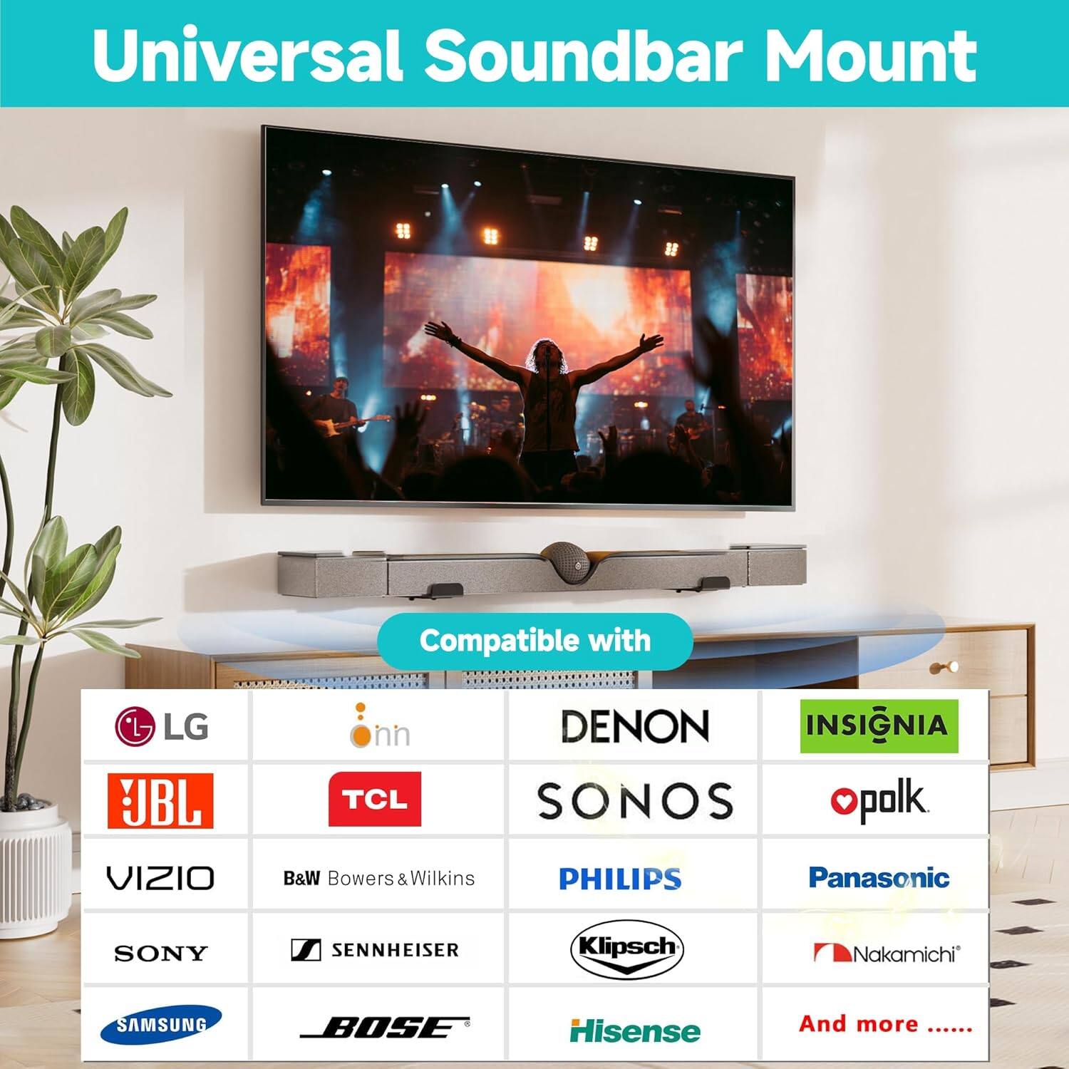 Universal Soundbar Mount

Compatible with

- LG
- JBL
- VIZIO
- SONY
- SAMSUNG
- DENON
- SONOS
- B&W Bowers & Wilkins
- PHILIPS
- Sennheiser
- Bose
- Panasonic
- Klipsch
- Nakamichi
- Hisense
- Insignia
- Polk
- Onn
- TCL
- And more ......
