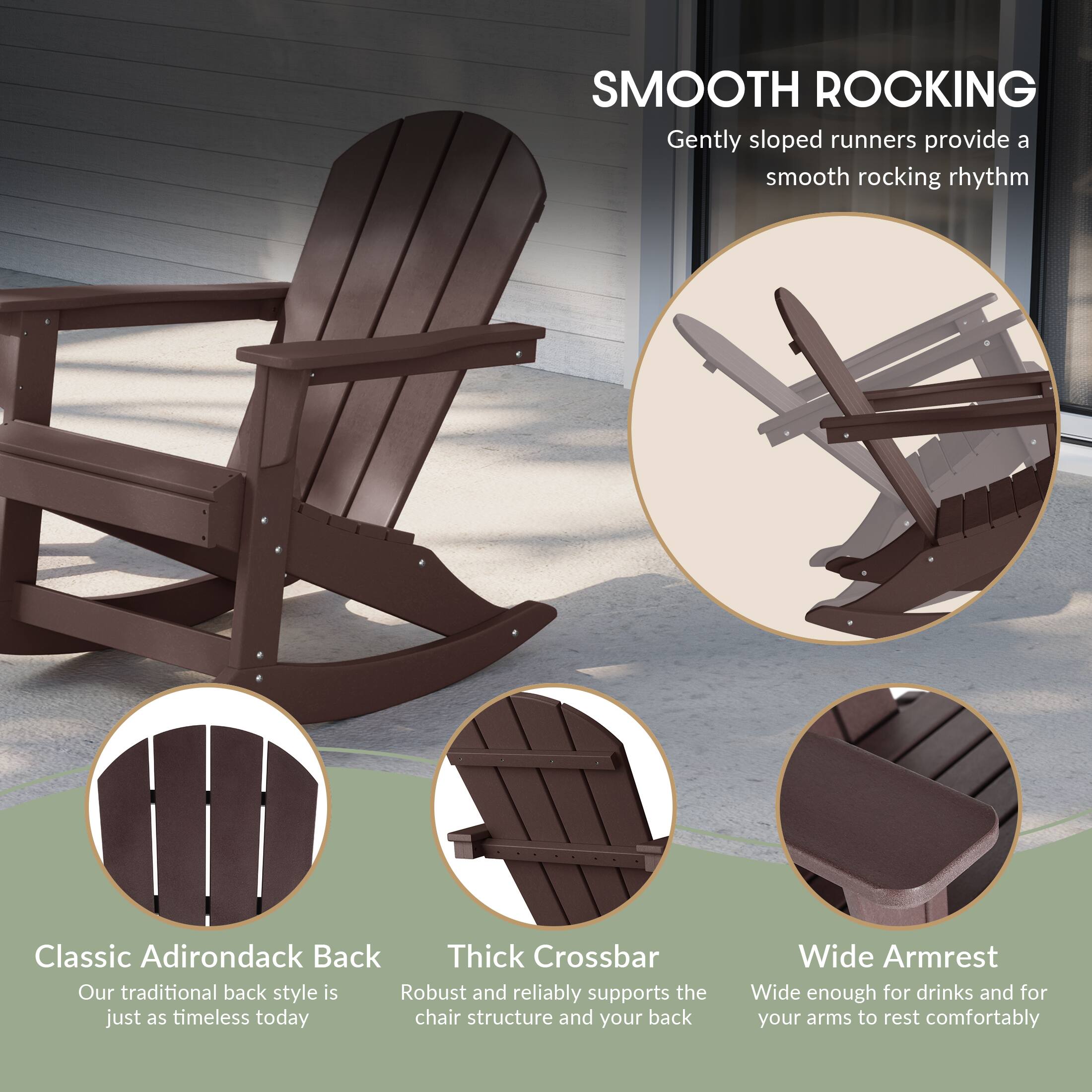 SMOOTH ROCKING  
Gently sloped runners provide a smooth rocking rhythm

Classic Adirondack Back  
Our traditional back style is just as timeless today

Thick Crossbar  
Robust and reliably supports the chair structure and your back

Wide Armrest  
Wide enough for drinks and for your arms to rest comfortably