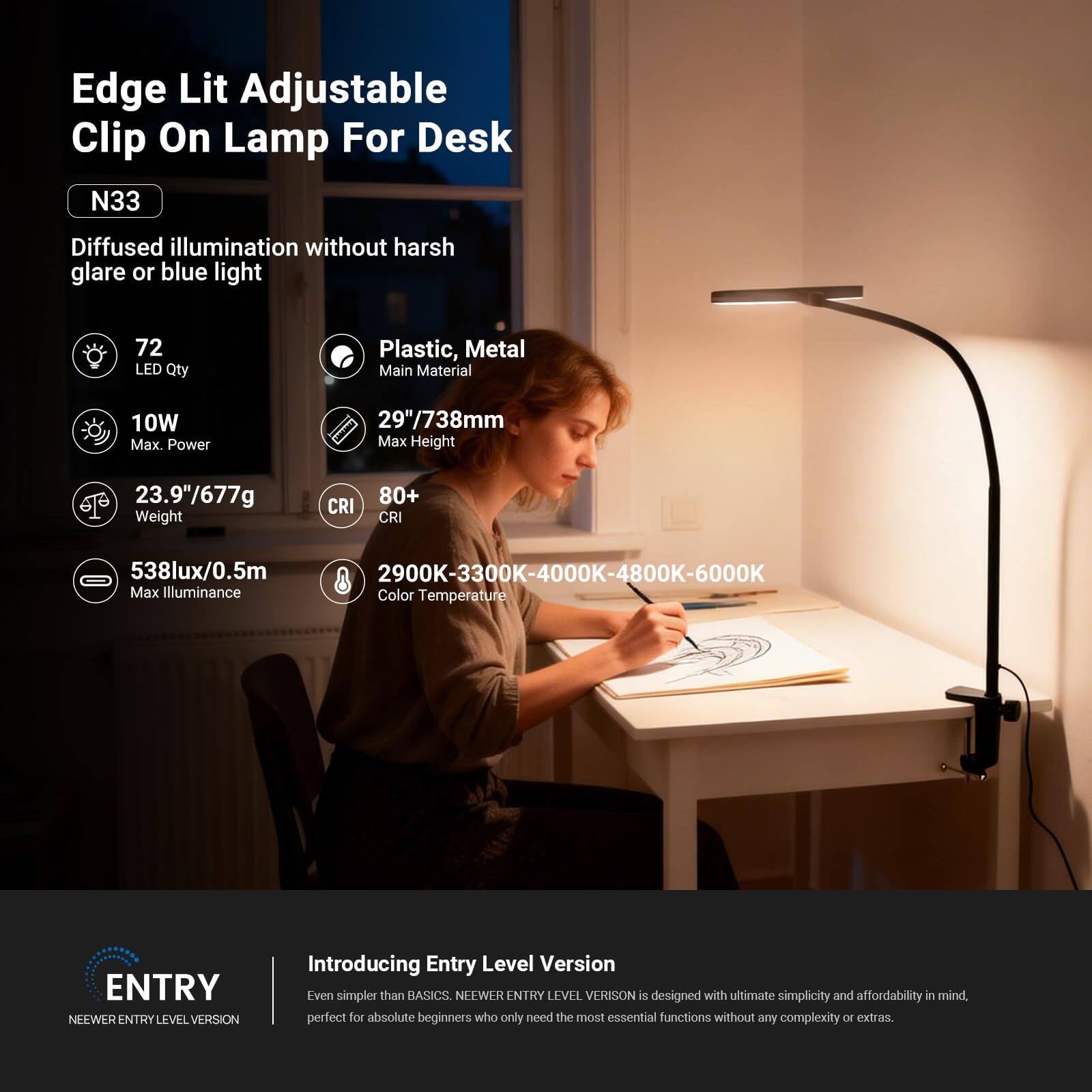 Edge Lit Adjustable Clip On Lamp For Desk  
N33  
Diffused illumination without harsh glare or blue light  

- 72 LED Qty  
- 10W Max. Power  
- 23.9"/677g Weight  
- 80+ CRI  
- 538lux/0.5m Max Illuminance  
- 29"/738mm Max Height  
- Plastic, Metal Main Material  
- 2900K-3300K-4000K-4800K-6000K Color Temperature  

Introducing Entry Level Version  
Even simpler than BASICS. NEWEER ENTRY LEVEL VERSION is designed with ultimate simplicity and affordability in mind, perfect for absolute beginners who only need the most essential functions without any complexity or extras.