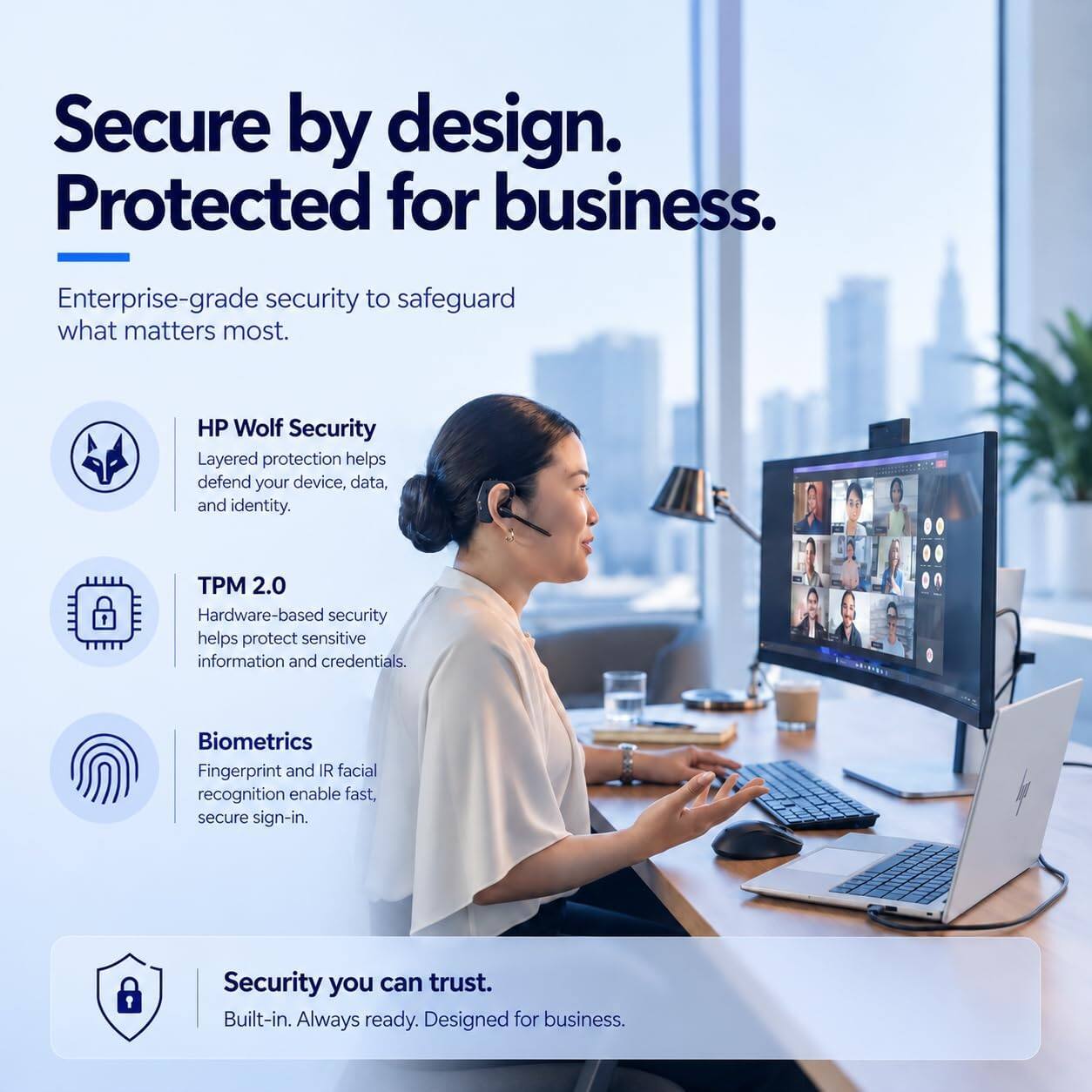 Secure by design. Protected for business.

Enterprise-grade security to safeguard what matters most.

HP Wolf Security
Layered protection helps defend your device, data, and identity.

TPM 2.0
Hardware-based security helps protect sensitive information and credentials.

Biometrics
Fingerprint and IR facial recognition enable fast, secure sign-in.

Security you can trust.
Built-in. Always ready. Designed for business.