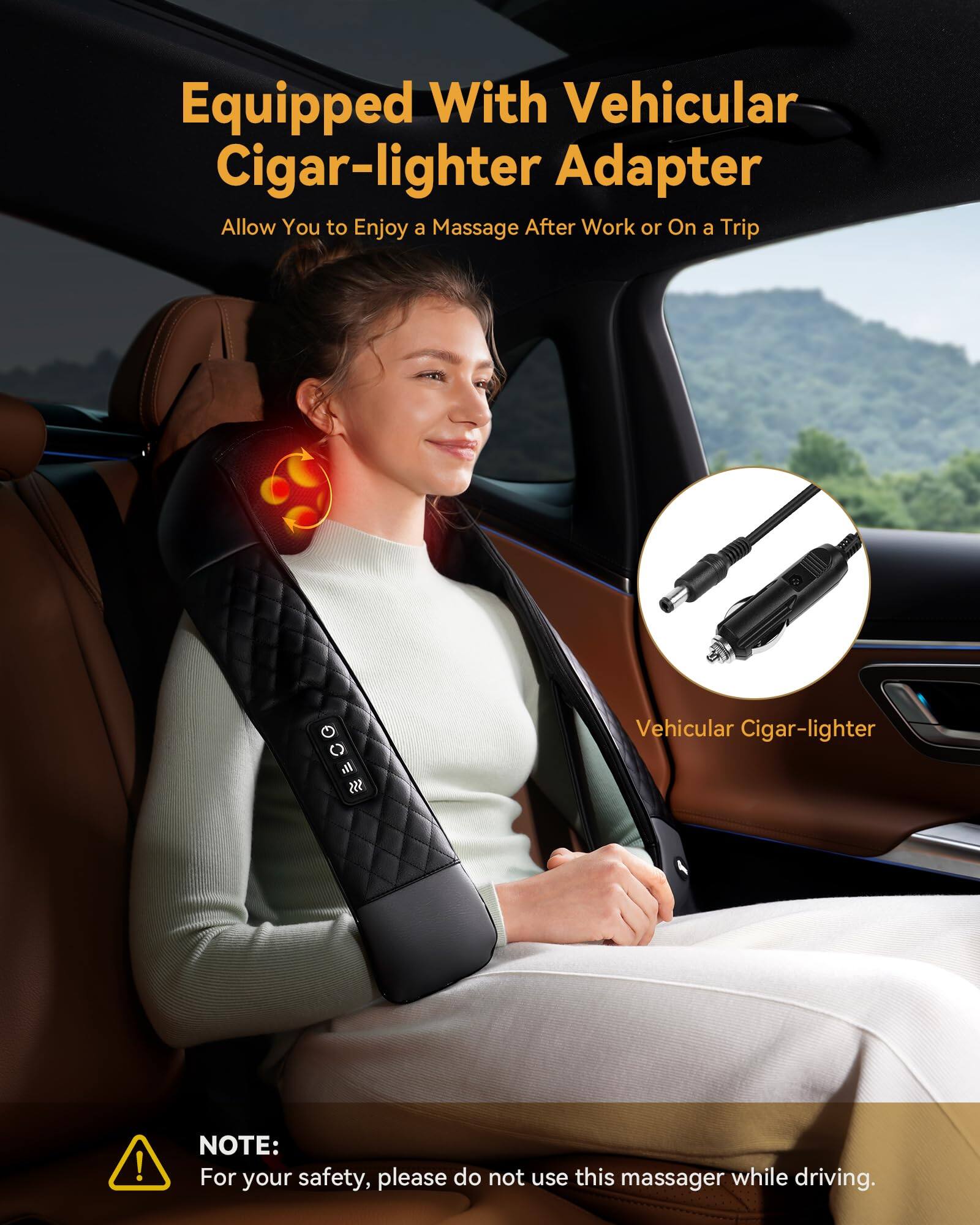 Equipped With Vehicular Cigar-lighter Adapter  
Allow You to Enjoy a Massage After Work or On a Trip  

Vehicular Cigar-lighter  

NOTE:  
For your safety, please do not use this massager while driving.