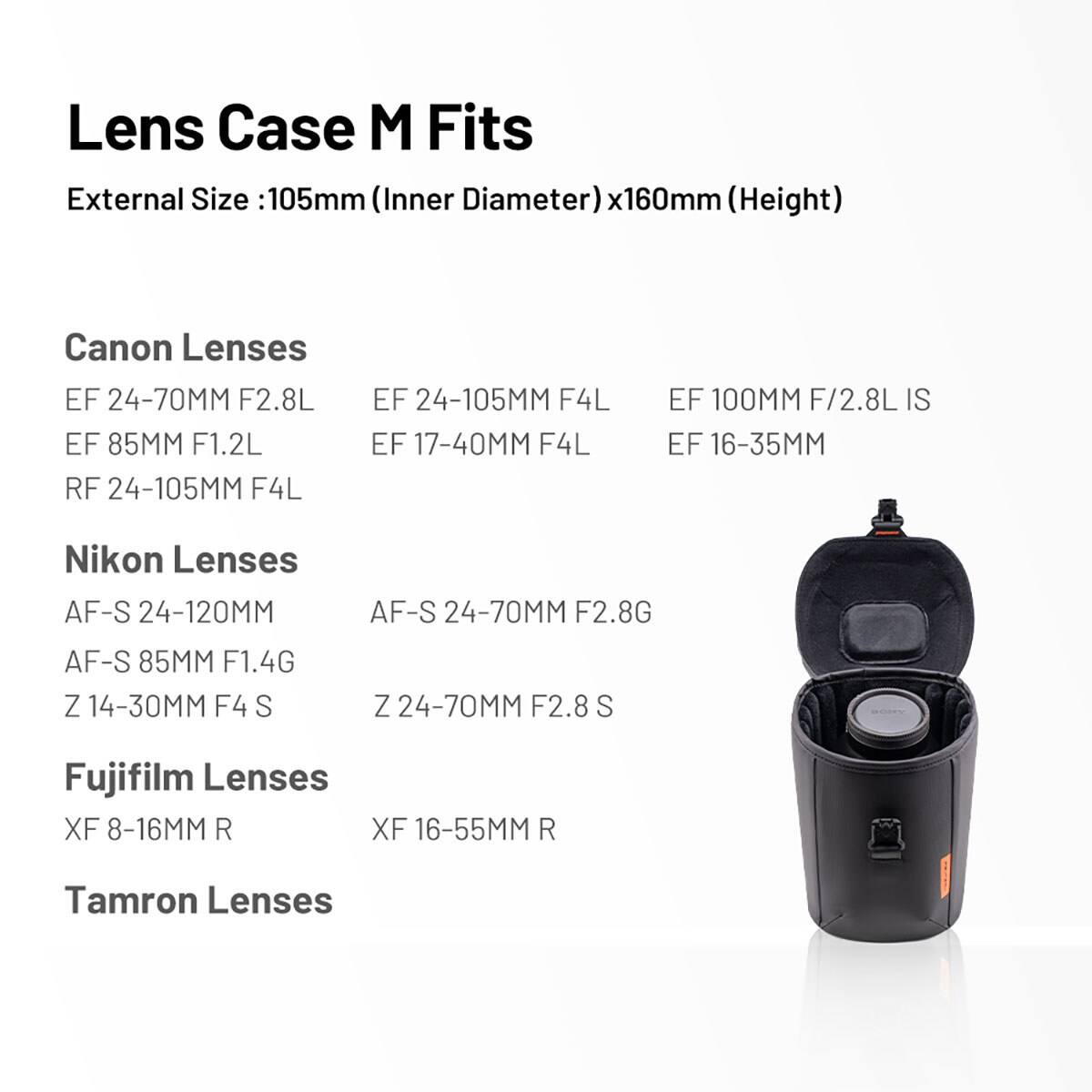 Lens Case M Fits  
External Size: 105mm (Inner Diameter) x 160mm (Height)

Canon Lenses  
EF 24-70MM F2.8L  
EF 85MM F1.2L  
RF 24-105MM F4L  
EF 24-105MM F4L  
EF 17-40MM F4L  
EF 100MM F/2.8L IS  
EF 16-35MM  

Nikon Lenses  
AF-S 24-120MM  
AF-S 24-70MM F2.8G  
AF-S 85MM F1.4G  
Z 14-30MM F4  
Z 24-70MM F2.8S  

Fujifilm Lenses  
XF 8-16MM R  
XF 16-55MM R  

Tamron Lenses