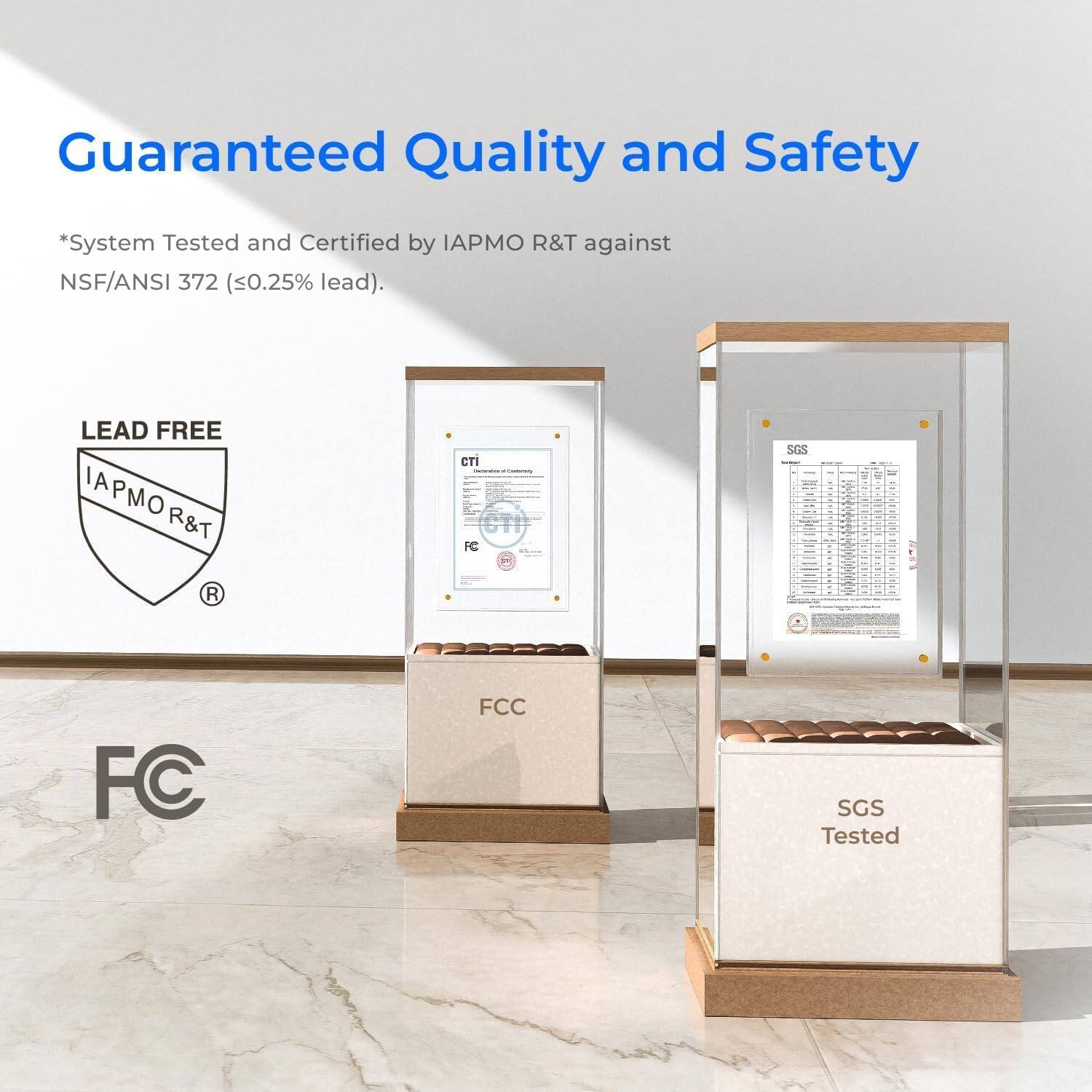 Guaranteed Quality and Safety

*System Tested and Certified by IAPMO R&T against NSF/ANSI 372 (≤0.25% lead).

LEAD FREE

IAPMO R&T

FC

FCC

SGS Tested