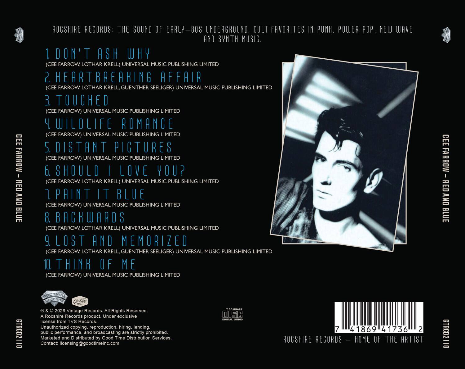 ROCSHIRE RECORDS: THE SOUND OF EARLY-80S UNDERGROUND. CULT FAVORITES IN PUNK, POWER POP, NEW WAVE AND SYNTH MUSIC.

1. DON'T ASK WHY (CEE FARROW, LOTHAR KRELL) UNIVERSAL MUSIC PUBLISHING LIMITED
2. HEARTBREAKING AFFAIR (CEE FARROW, LOTHAR KRELL, GUENTHER SEELIGER) UNIVERSAL MUSIC PUBLISHING LIMITED
3. TOUCHED (CEE FARROW) UNIVERSAL MUSIC PUBLISHING LIMITED
4. WILDLIFE ROMANCE (CEE FARROW) UNIVERSAL MUSIC PUBLISHING LIMITED
5. DISTANT PICTURES (CEE FARROW) UNIVERSAL MUSIC PUBLISHING LIMITED
6. SHOULD I LOVE YOU? (CEE FARROW, LOTHAR KRELL) UNIVERSAL MUSIC PUBLISHING LIMITED
7. PAINT IT BLUE (CEE FARROW) UNIVERSAL MUSIC PUBLISHING LIMITED
8. BACKWARDS (CEE FARROW, LOTHAR KRELL) UNIVERSAL MUSIC PUBLISHING LIMITED
9. LOST AND MEMORIZED (CEE FARROW, LOTHAR KRELL, GUENTHER SEELIGER